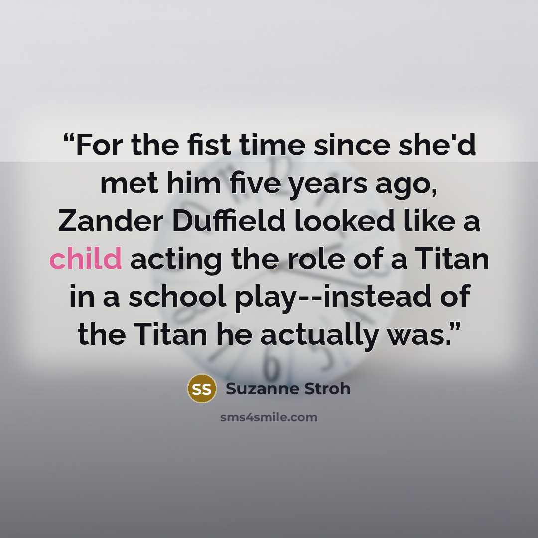 “For the fist time since she'd met him five years ago, Zander Duffield looked like a child acting the role of a Titan in a school play--instead of the Titan he actually was.” quote by Suzanne Stroh