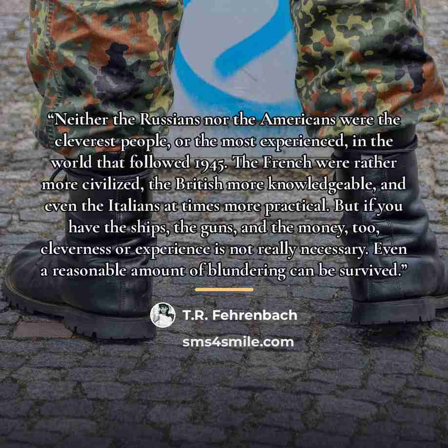 “Neither the Russians nor the Americans were the cleverest people, or the most experienced, in the world that followed 1945. The French were rather more civilized, the British more knowledgeable, and even the Italians at times more practical. But if you have the ships, the guns, and the money, too…” quote by T.R. Fehrenbach