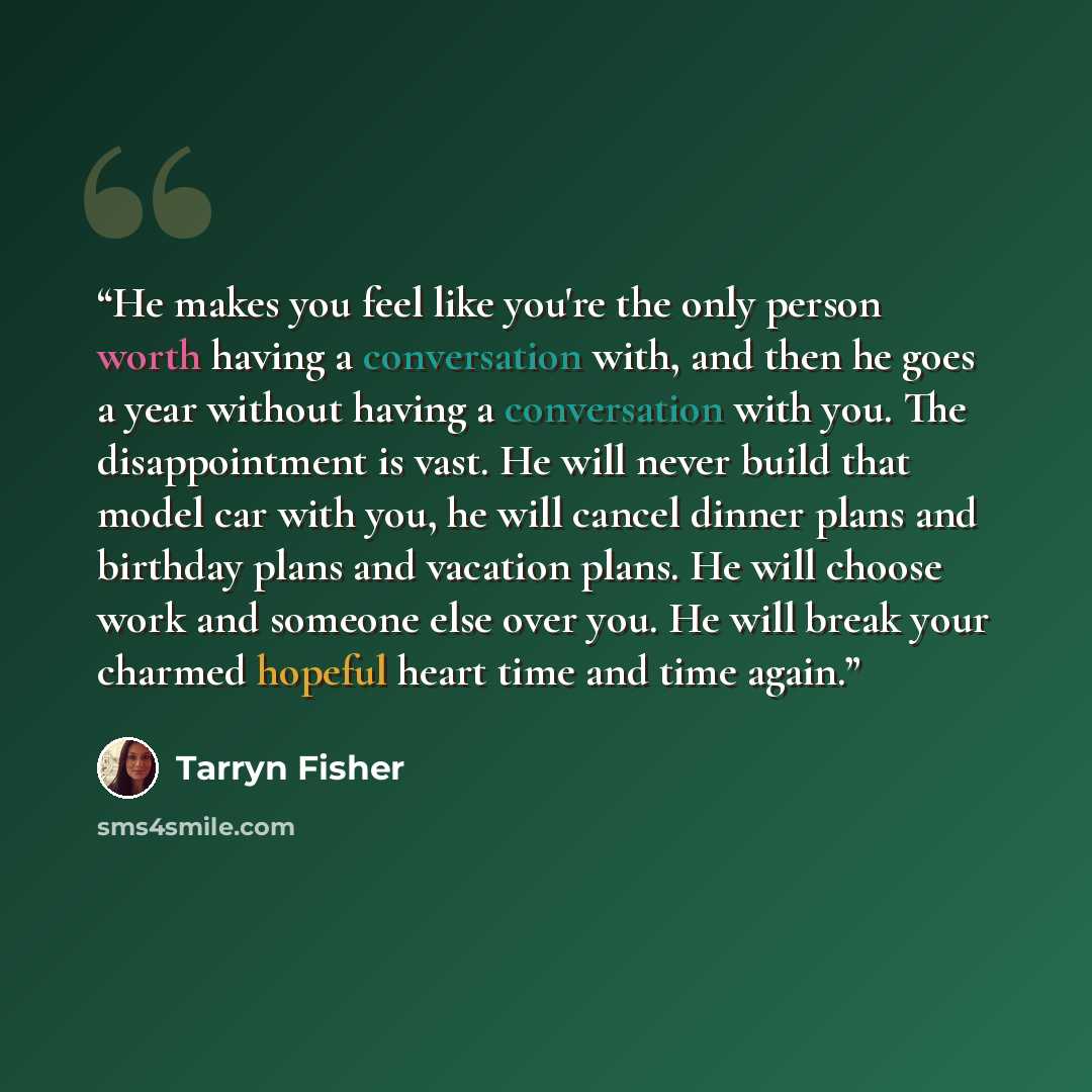 “He makes you feel like you're the only person worth having a conversation with, and then he goes a year without having a conversation with you. The disappointment is vast. He will never build that model car with you, he will cancel dinner plans and birthday plans and vacation plans. He will choose…” quote by Tarryn Fisher