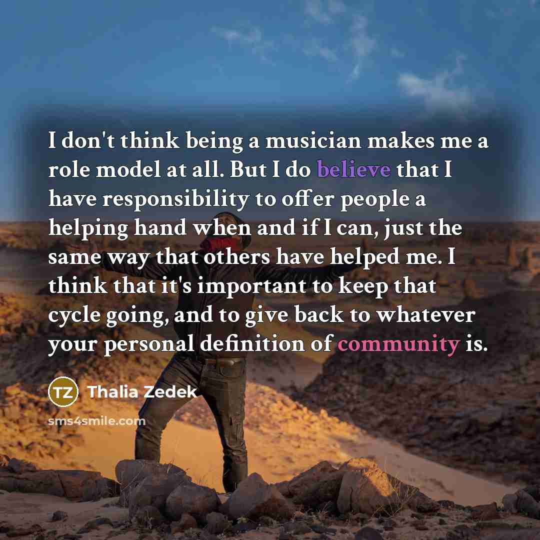 “I don't think being a musician makes me a role model at all. But I do believe that I have responsibility to offer people a helping hand when and if I can, just the same way that others have helped me. I think that it's important to keep that cycle going, and to give back to whatever your personal…” quote by Thalia Zedek