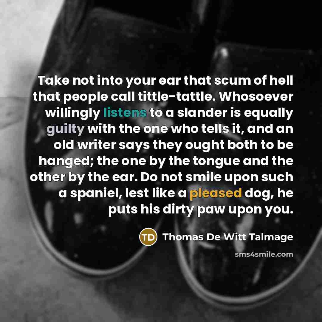 “Take not into your ear that scum of hell that people call tittle-tattle. Whosoever willingly listens to a slander is equally guilty with the one who tells it, and an old writer says they ought both to be hanged; the one by the tongue and the other by the ear. Do not smile upon such a spaniel, lest…” quote by Thomas De Witt Talmage