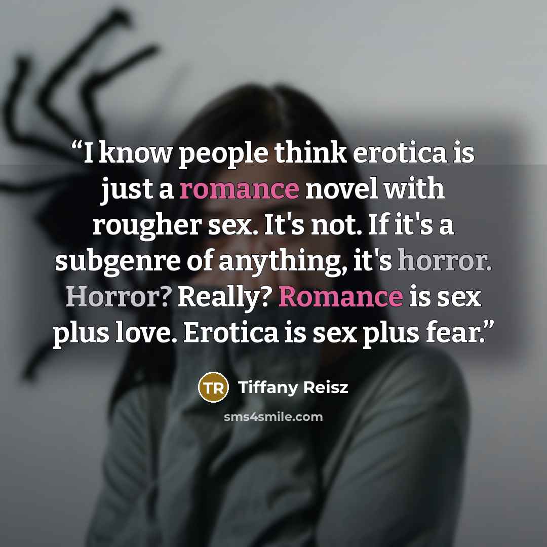 “I know people think erotica is just a romance novel with rougher sex. It's not. If it's a subgenre of anything, it's horror. Horror? Really? Romance is sex plus love. Erotica is sex plus fear.” quote by Tiffany Reisz