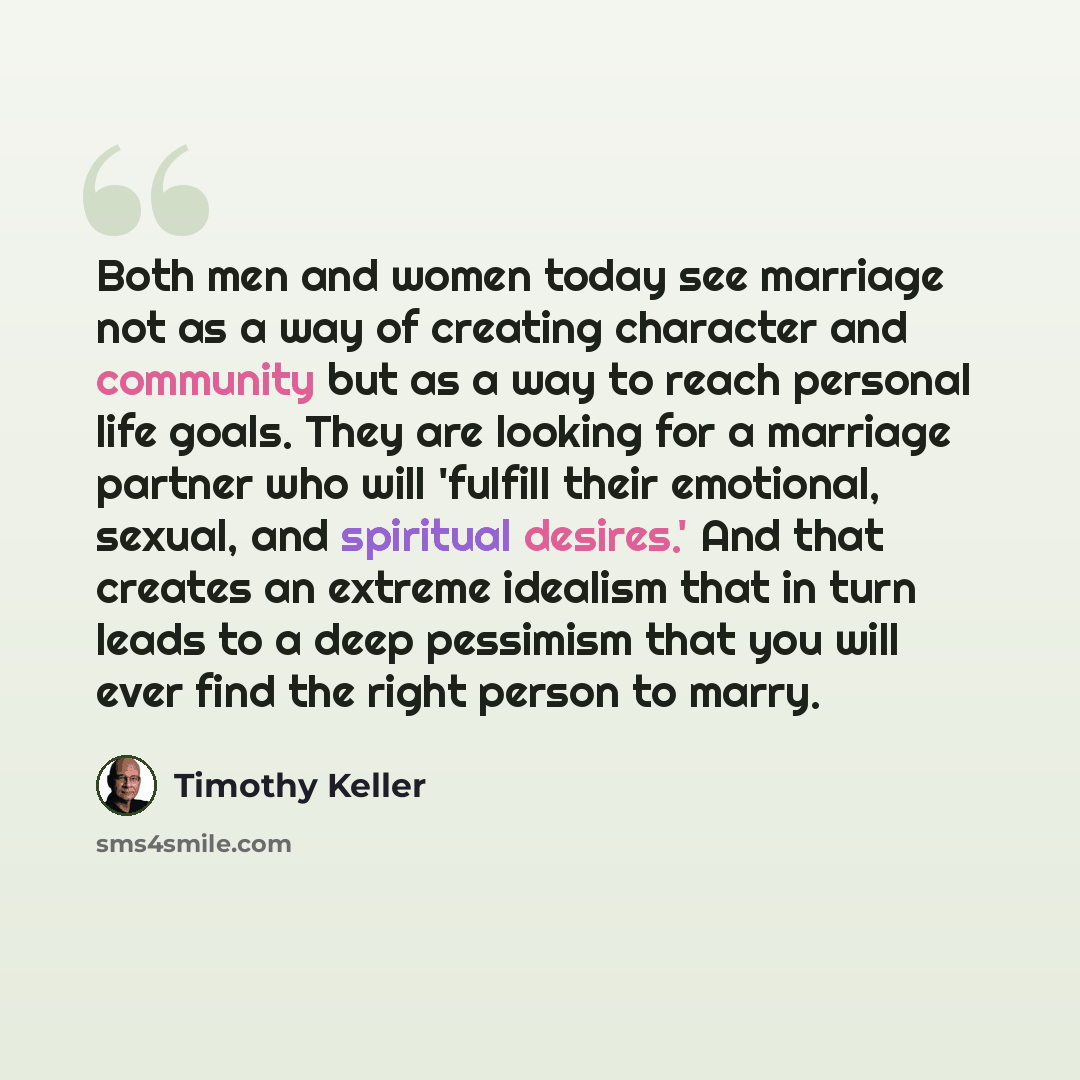 “Both men and women today see marriage not as a way of creating character and community but as a way to reach personal life goals. They are looking for a marriage partner who will 'fulfill their emotional, sexual, and spiritual desires.' And that creates an extreme idealism that in turn leads to a…” quote by Timothy Keller