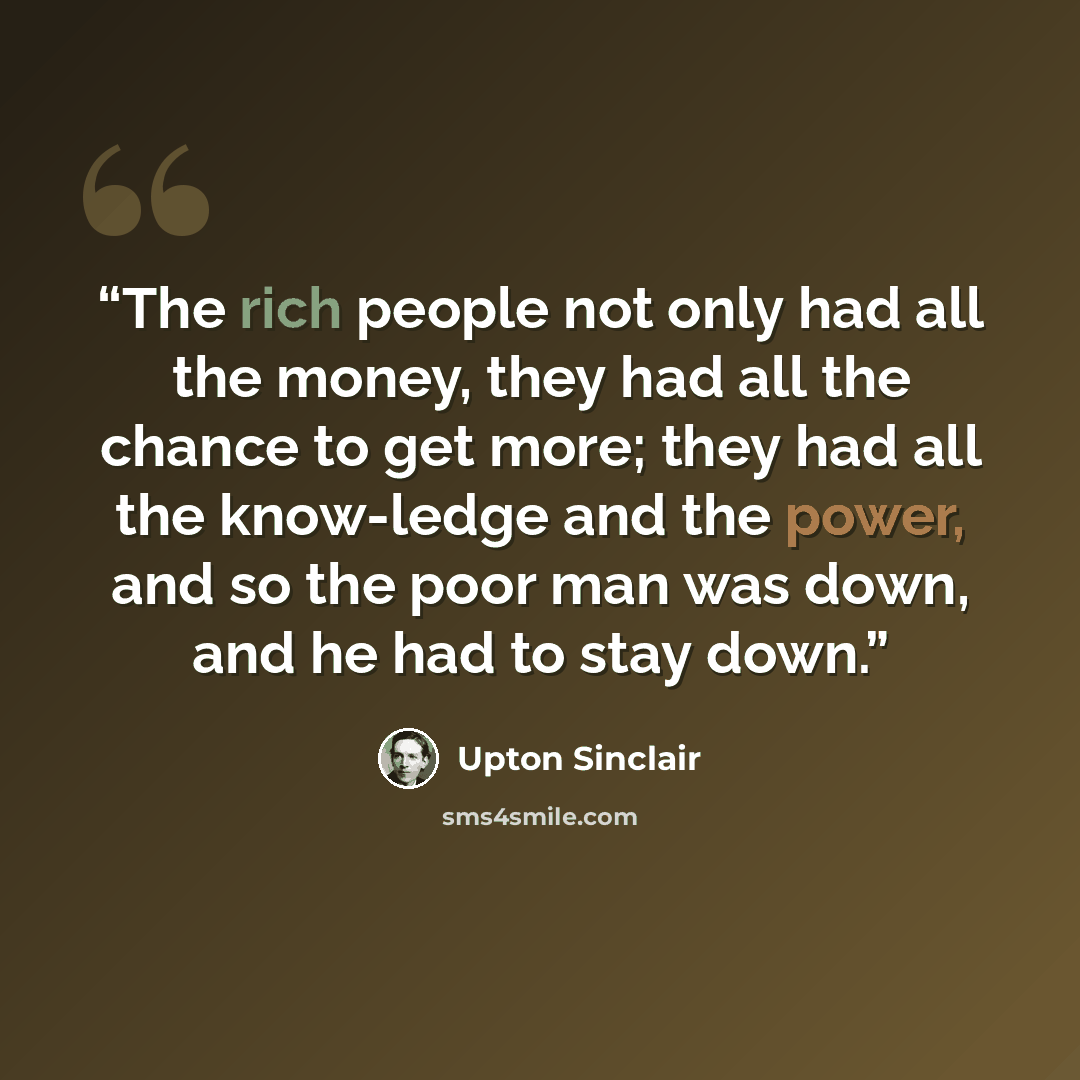 “The rich people not only had all the money, they had all the chance to get more; they had all the know-ledge and the power, and so the poor man was down, and he had to stay down.” quote by Upton Sinclair