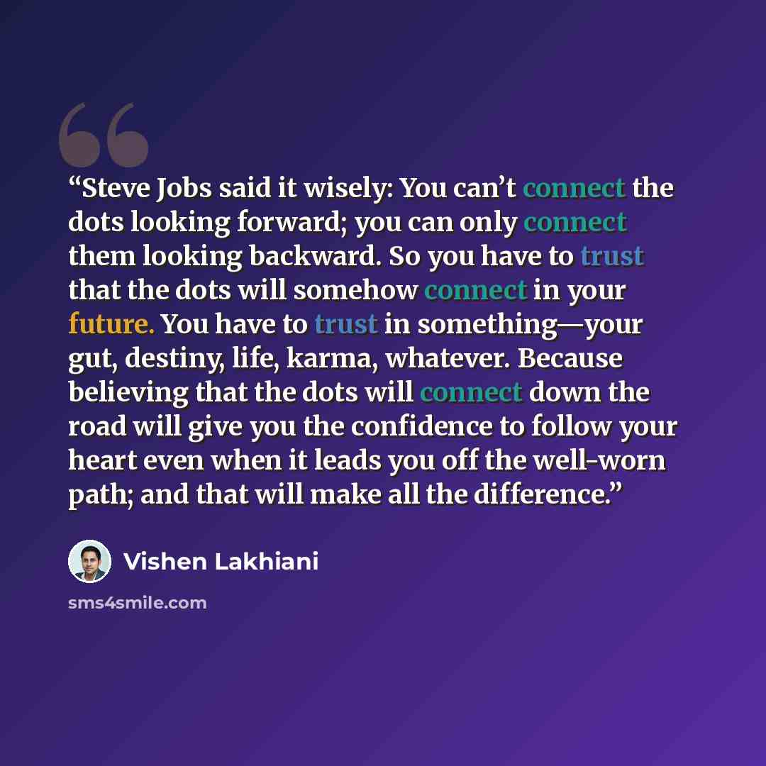 “Steve Jobs said it wisely: You can’t connect the dots looking forward; you can only connect them looking backward. So you have to trust that the dots will somehow connect in your future. You have to trust in something—your gut, destiny, life, karma, whatever. Because believing that the dots will…” quote by Vishen Lakhiani