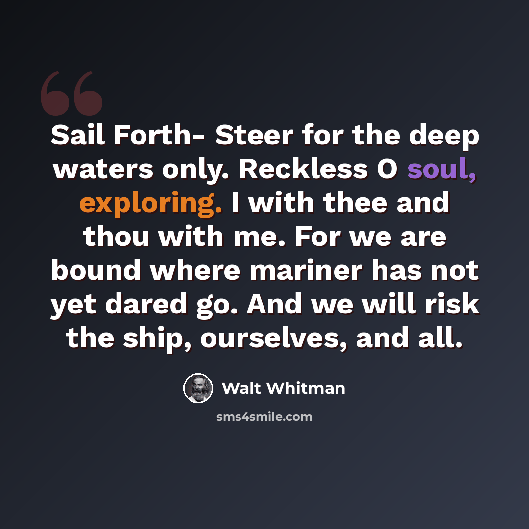 “Sail Forth- Steer for the deep waters only. Reckless O soul, exploring. I with thee and thou with me. For we are bound where mariner has not yet dared go. And we will risk the ship, ourselves, and all.” quote by Walt Whitman