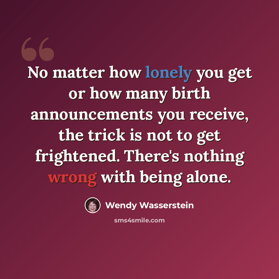 “No matter how lonely you get or how many birth announcements you receive, the trick is not to get frightened. There's nothing wrong with being alone.” quote by Wendy Wasserstein