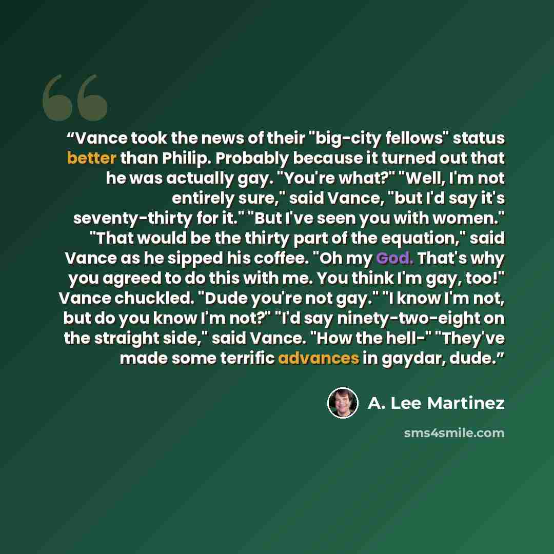 “Vance took the news of their "big-city fellows" status better than Philip. Probably because it turned out that he was actually gay. "You're what?" "Well, I'm not entirely sure," said Vance, "but I'd say it's seventy-thirty for it." "But I've seen you with women." "That would be the thirty part of…” quote by A. Lee Martinez