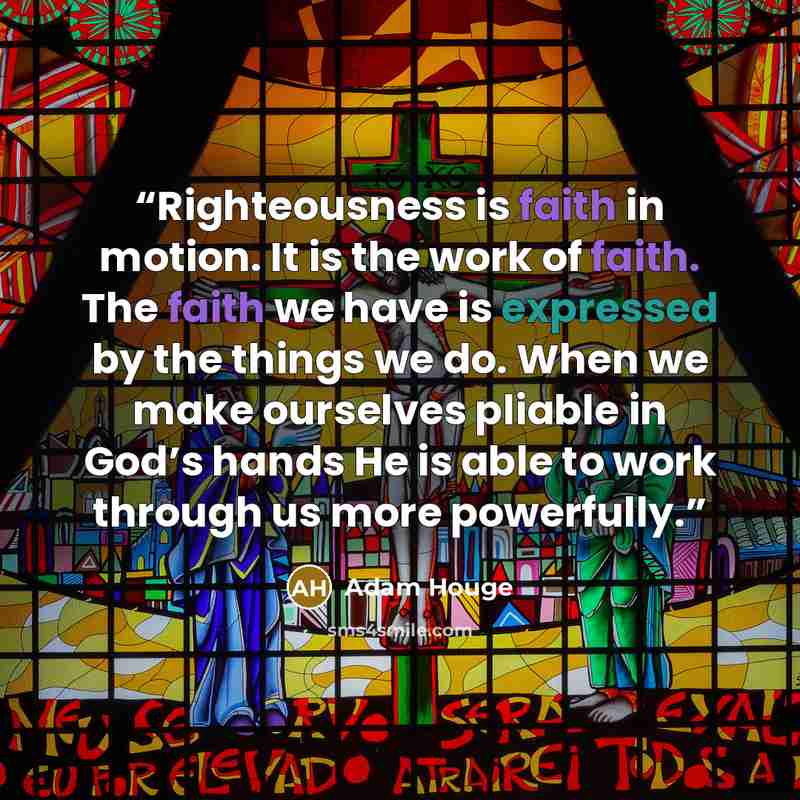 “Righteousness is faith in motion. It is the work of faith. The faith we have is expressed by the things we do. When we make ourselves pliable in God’s hands He is able to work through us more powerfully.” quote by Adam Houge