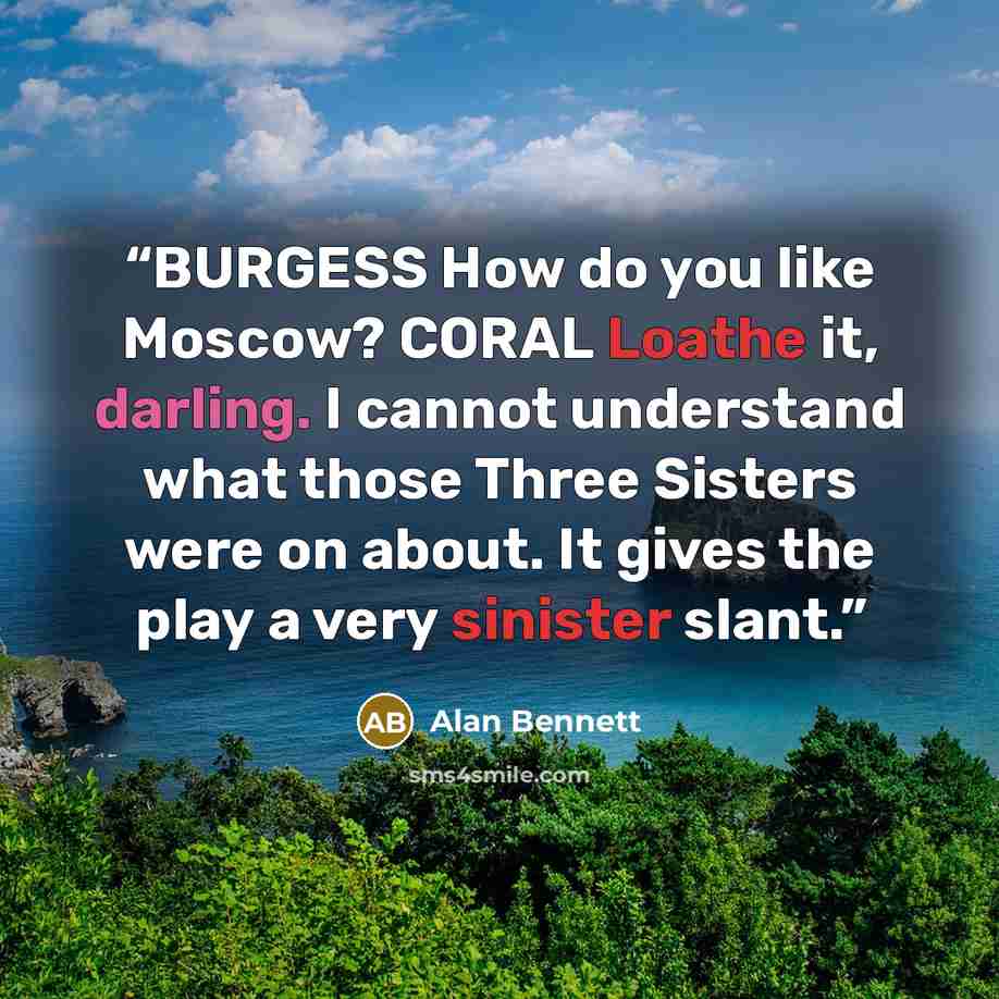 “BURGESS How do you like Moscow? CORAL Loathe it, darling. I cannot understand what those Three Sisters were on about. It gives the play a very sinister slant.” quote by Alan Bennett