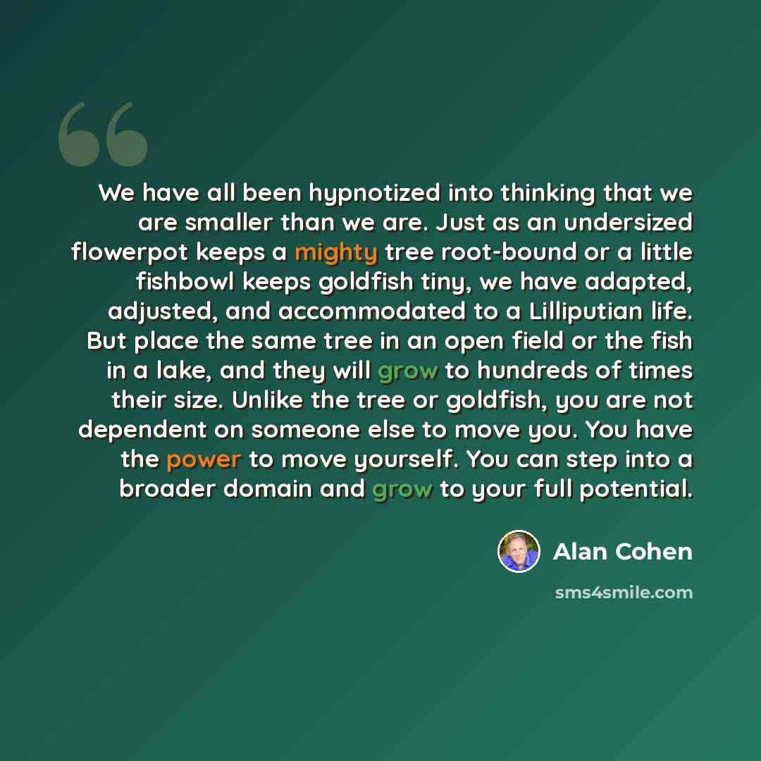“We have all been hypnotized into thinking that we are smaller than we are. Just as an undersized flowerpot keeps a mighty tree root-bound or a little fishbowl keeps goldfish tiny, we have adapted, adjusted, and accommodated to a Lilliputian life. But place the same tree in an open field or the…” quote by Alan Cohen