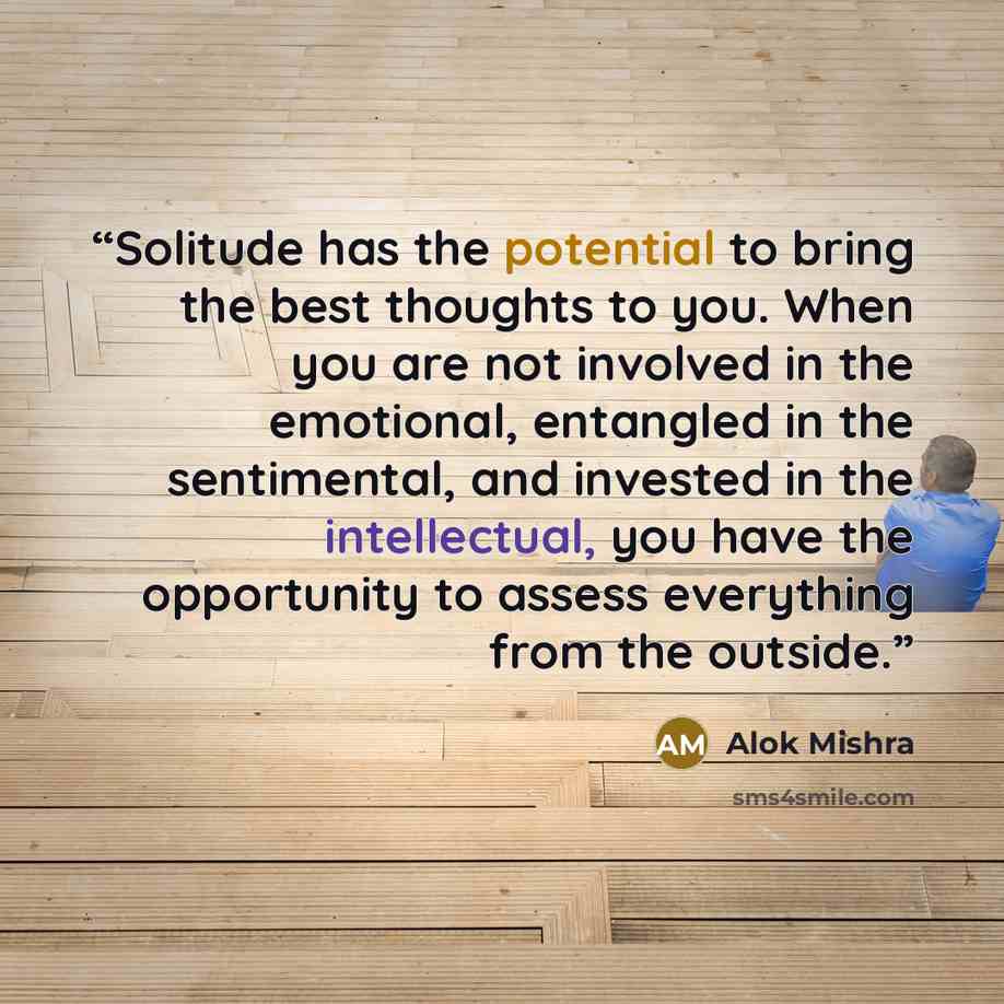 “Solitude has the potential to bring the best thoughts to you. When you are not involved in the emotional, entangled in the sentimental, and invested in the intellectual, you have the opportunity to assess everything from the outside.” quote by Alok Mishra