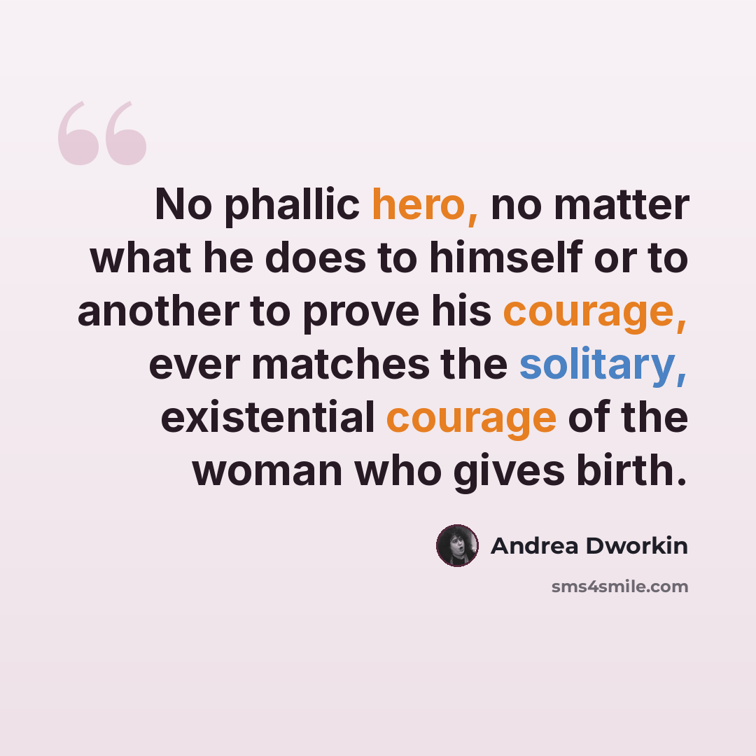 “No phallic hero, no matter what he does to himself or to another to prove his courage, ever matches the solitary, existential courage of the woman who gives birth.” quote by Andrea Dworkin