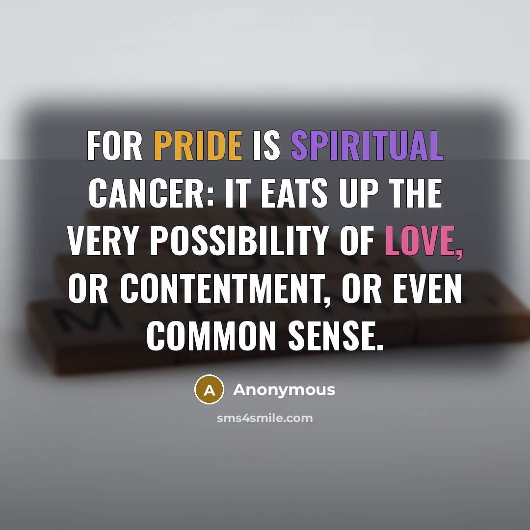 “For pride is spiritual cancer: it eats up the very possibility of love, or contentment, or even common sense.” quote by Anonymous