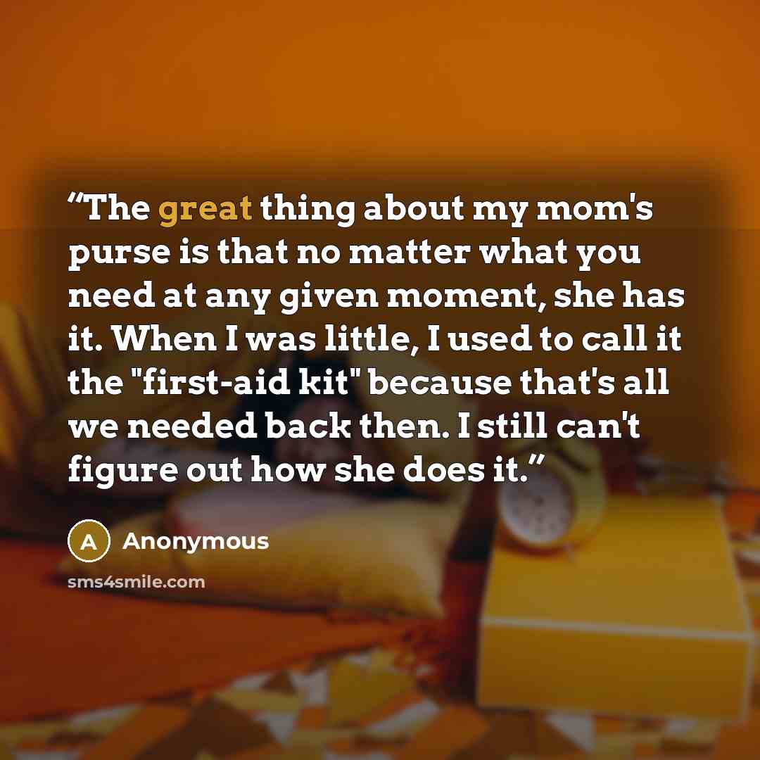 “The great thing about my mom's purse is that no matter what you need at any given moment, she has it. When I was little, I used to call it the "first-aid kit" because that's all we needed back then. I still can't figure out how she does it.” quote by Anonymous