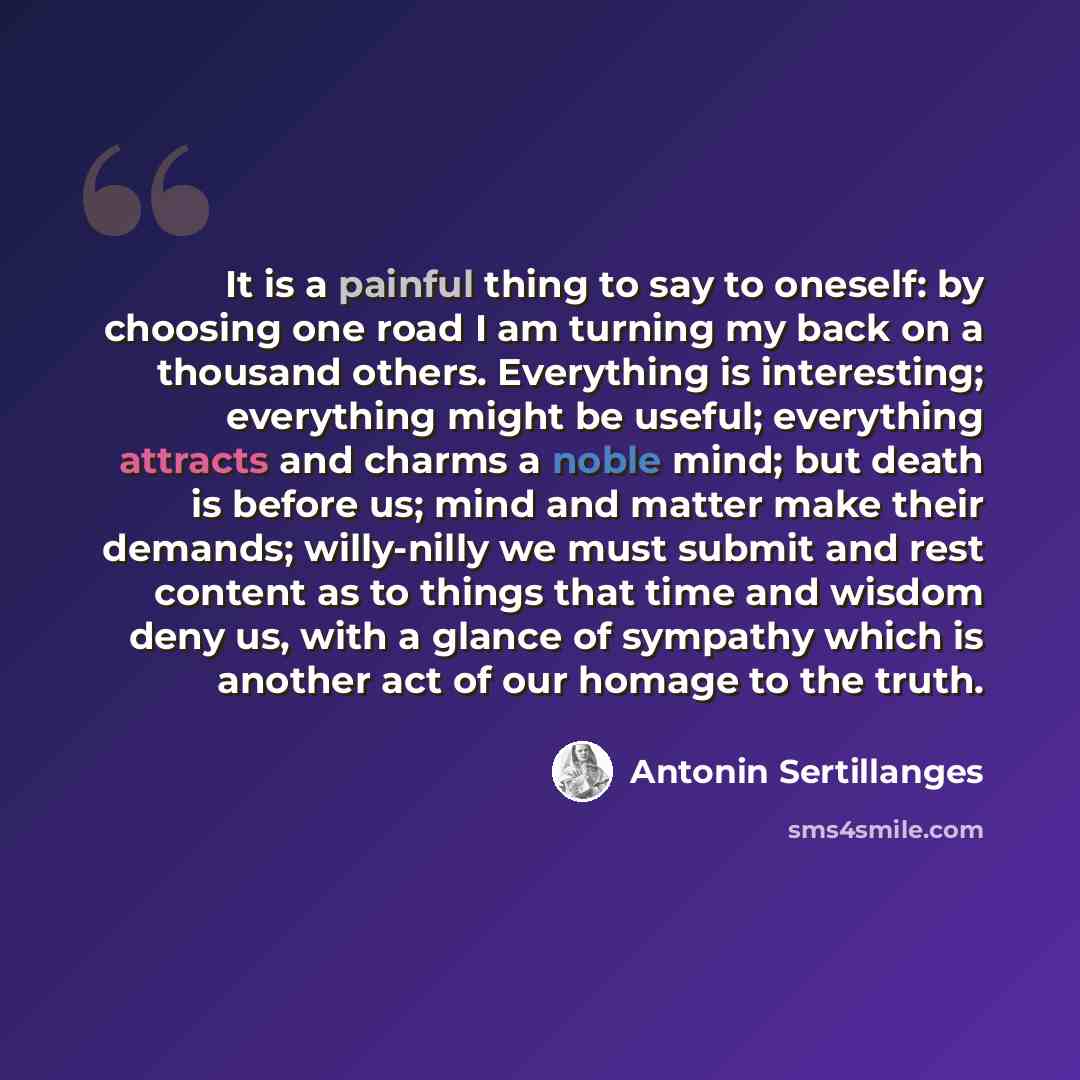 “It is a painful thing to say to oneself: by choosing one road I am turning my back on a thousand others. Everything is interesting; everything might be useful; everything attracts and charms a noble mind; but death is before us; mind and matter make their demands; willy-nilly we must submit and…” quote by Antonin Sertillanges