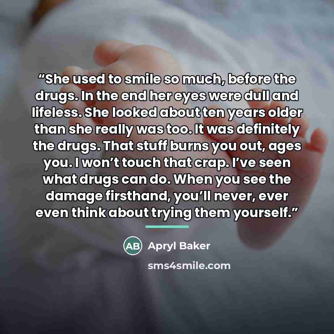“She used to smile so much, before the drugs. In the end her eyes were dull and lifeless. She looked about ten years older than she really was too. It was definitely the drugs. That stuff burns you out, ages you. I won’t touch that crap. I’ve seen what drugs can do. When you see the damage…” quote by Apryl Baker