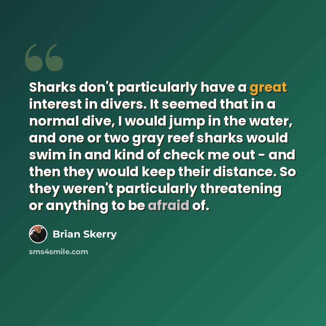 “Sharks don't particularly have a great interest in divers. It seemed that in a normal dive, I would jump in the water, and one or two gray reef sharks would swim in and kind of check me out - and then they would keep their distance. So they weren't particularly threatening or anything to be afraid…” quote by Brian Skerry
