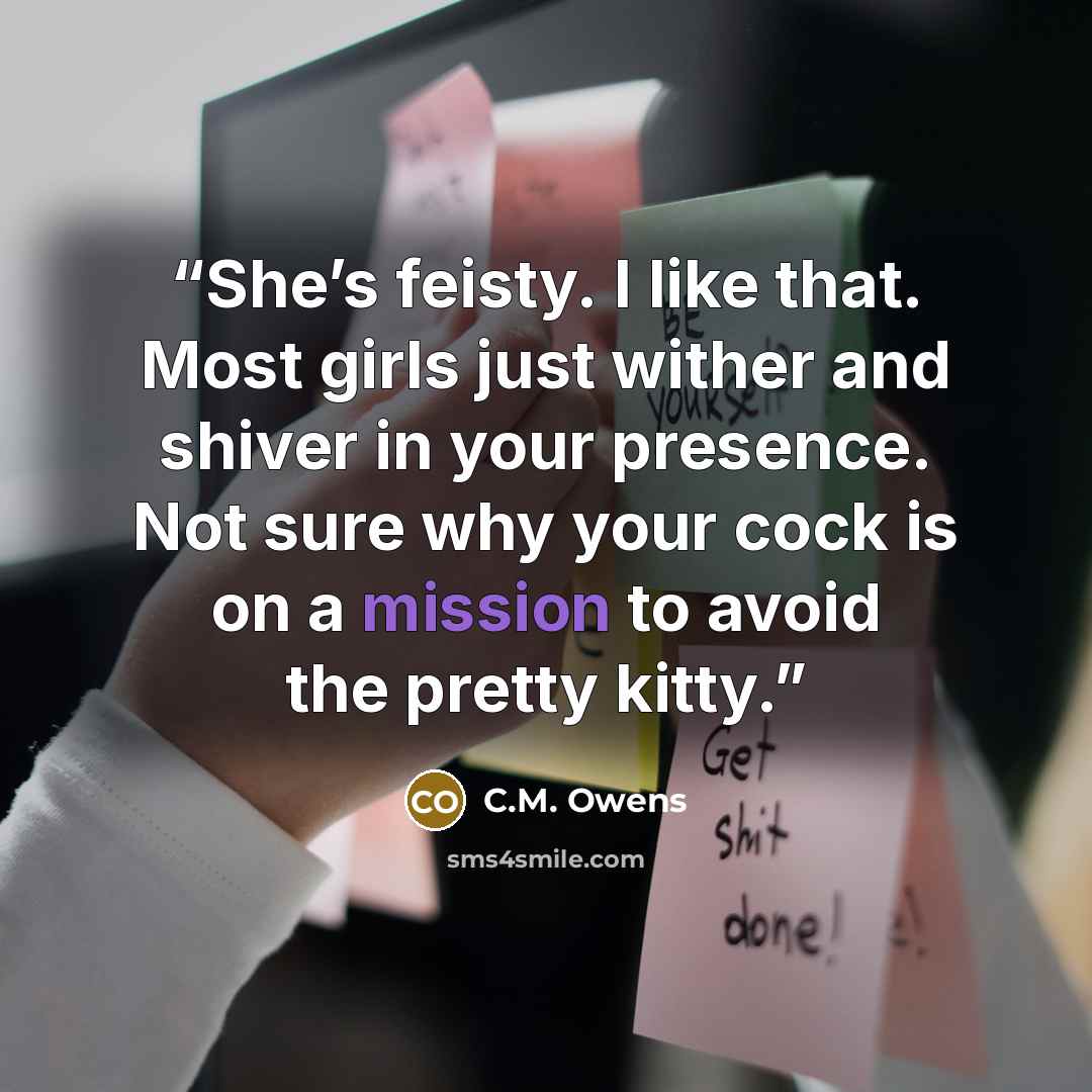 “She’s feisty. I like that. Most girls just wither and shiver in your presence. Not sure why your cock is on a mission to avoid the pretty kitty.” quote by C.M. Owens