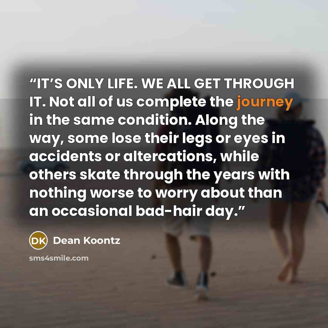 “IT’S ONLY LIFE. WE ALL GET THROUGH IT. Not all of us complete the journey in the same condition. Along the way, some lose their legs or eyes in accidents or altercations, while others skate through the years with nothing worse to worry about than an occasional bad-hair day.” quote by Dean Koontz