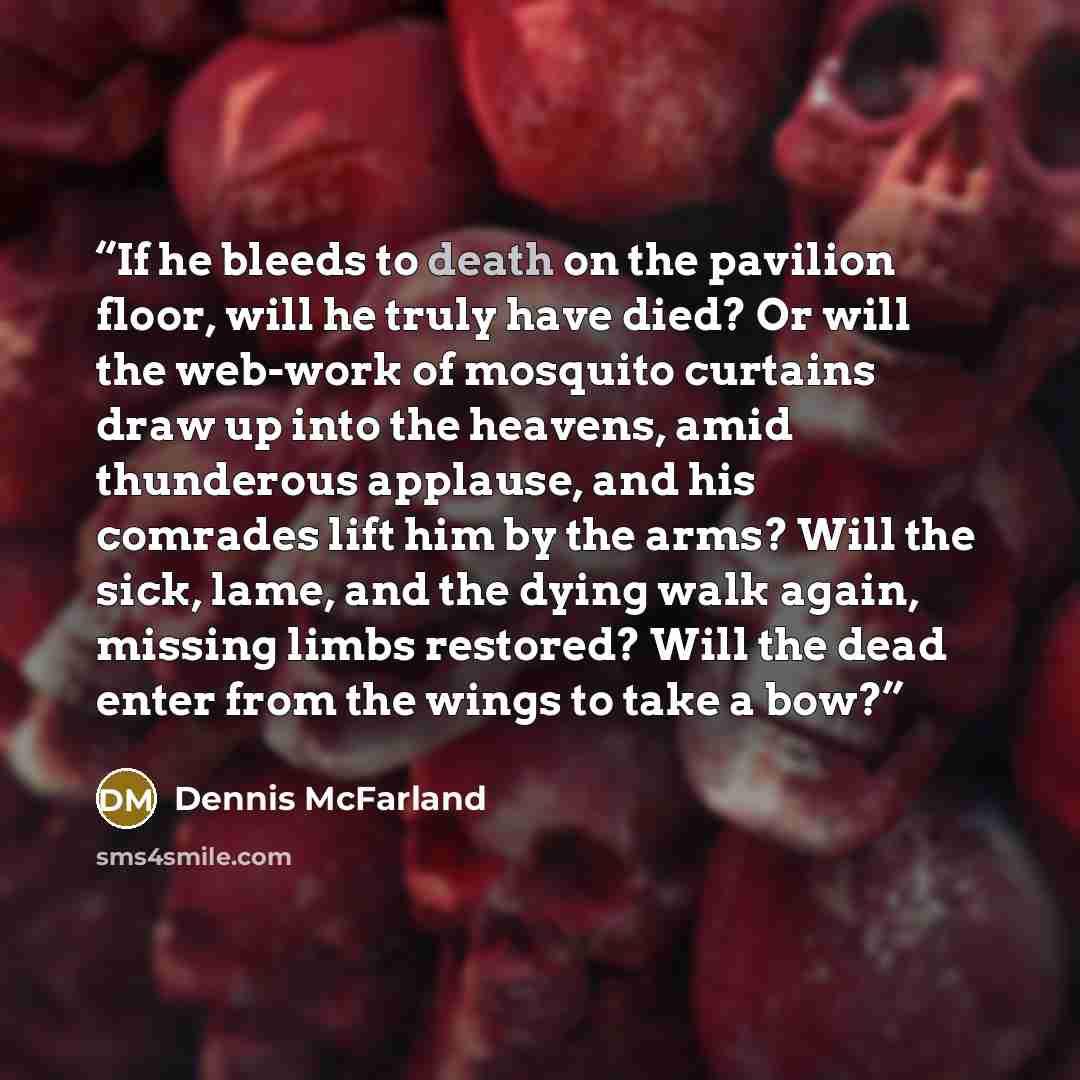 “If he bleeds to death on the pavilion floor, will he truly have died? Or will the web-work of mosquito curtains draw up into the heavens, amid thunderous applause, and his comrades lift him by the arms? Will the sick, lame, and the dying walk again, missing limbs restored? Will the dead enter from…” quote by Dennis McFarland