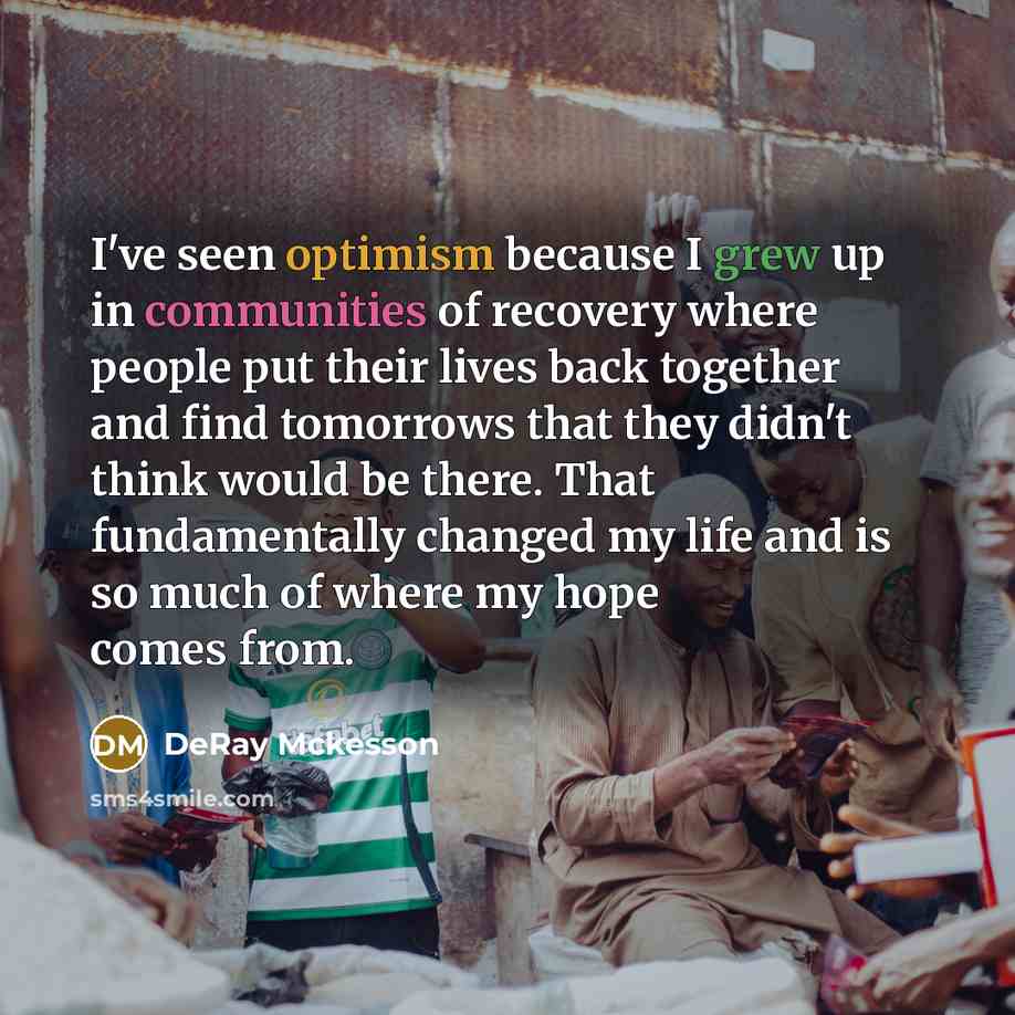 “I've seen optimism because I grew up in communities of recovery where people put their lives back together and find tomorrows that they didn't think would be there. That fundamentally changed my life and is so much of where my hope comes from.” quote by Deray McKesson