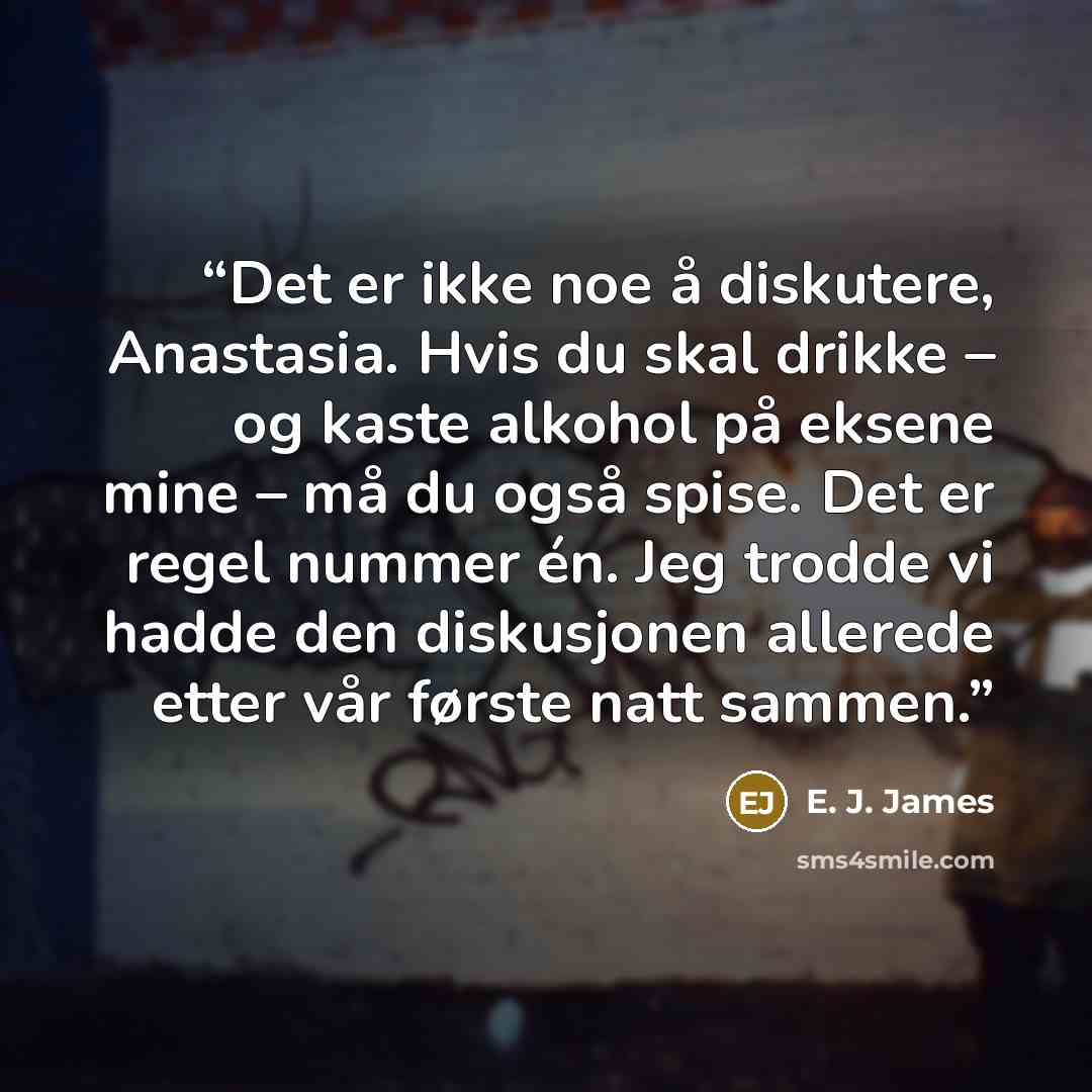 “Det er ikke noe å diskutere, Anastasia. Hvis du skal drikke – og kaste alkohol på eksene mine – må du også spise. Det er regel nummer én. Jeg trodde vi hadde den diskusjonen allerede etter vår første natt sammen.” quote by E. J. James
