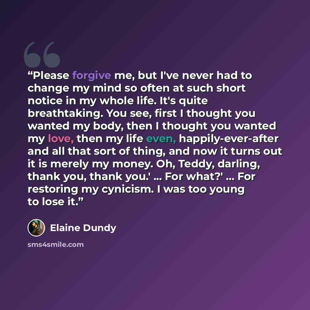 “Please forgive me, but I've never had to change my mind so often at such short notice in my whole life. It's quite breathtaking. You see, first I thought you wanted my body, then I thought you wanted my love, then my life even, happily-ever-after and all that sort of thing, and now it turns out it…” quote by Elaine Dundy