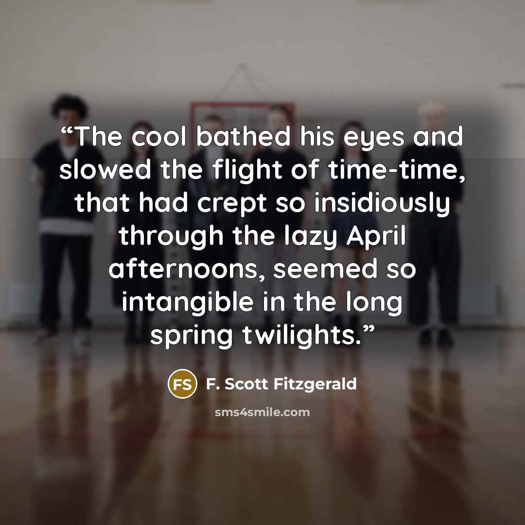 “The cool bathed his eyes and slowed the flight of time-time, that had crept so insidiously through the lazy April afternoons, seemed so intangible in the long spring twilights.” quote by F. Scott Fitzgerald