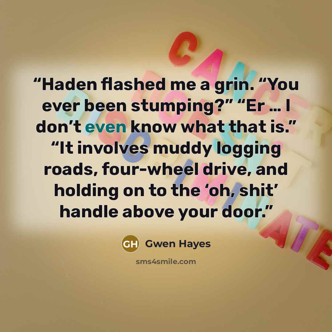 “Haden flashed me a grin. “You ever been stumping?” “Er … I don’t even know what that is.” “It involves muddy logging roads, four-wheel drive, and holding on to the ‘oh, shit’ handle above your door.” quote by Gwen Hayes