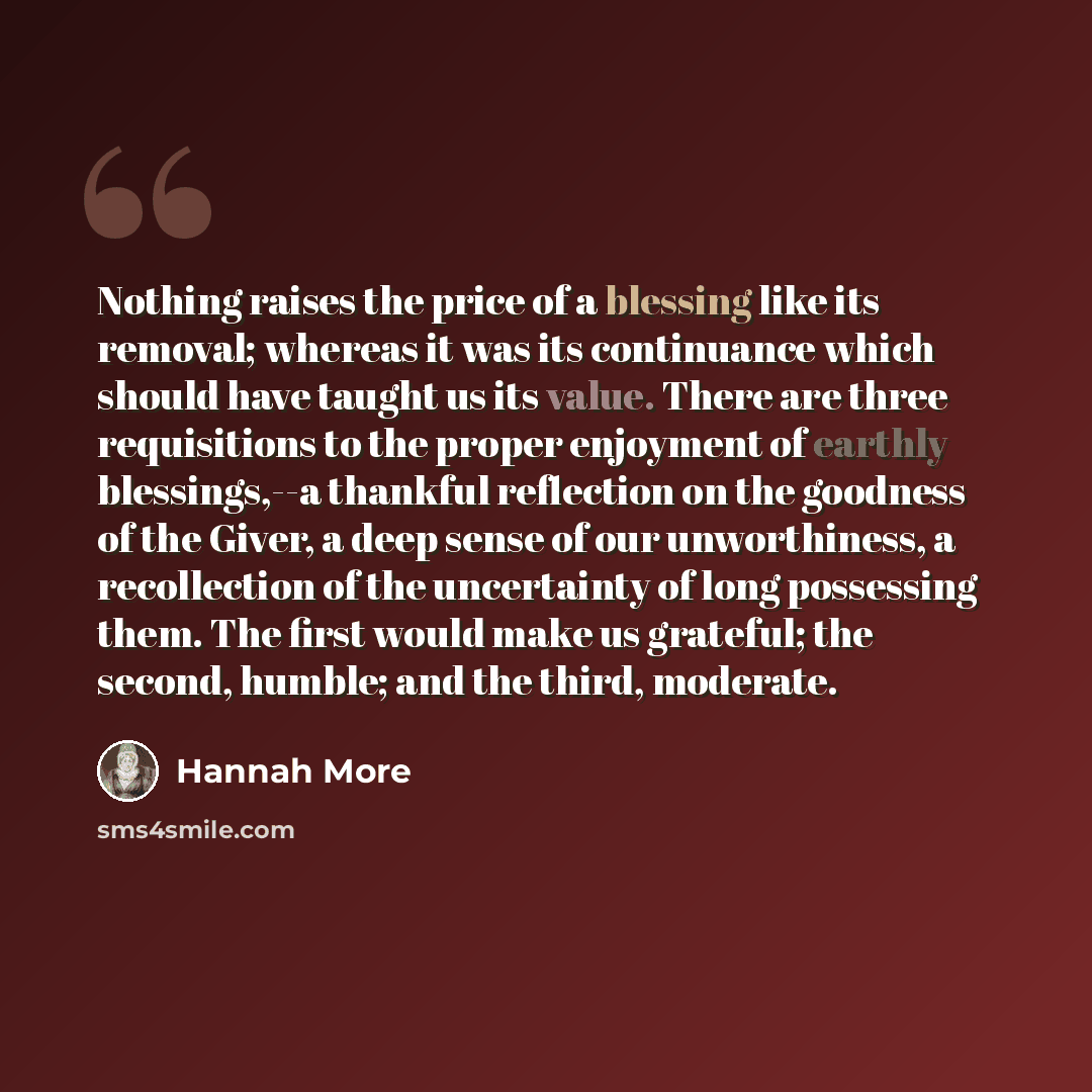 “Nothing raises the price of a blessing like its removal; whereas it was its continuance which should have taught us its value. There are three requisitions to the proper enjoyment of earthly blessings,--a thankful reflection on the goodness of the Giver, a deep sense of our unworthiness, a…” quote by Hannah More