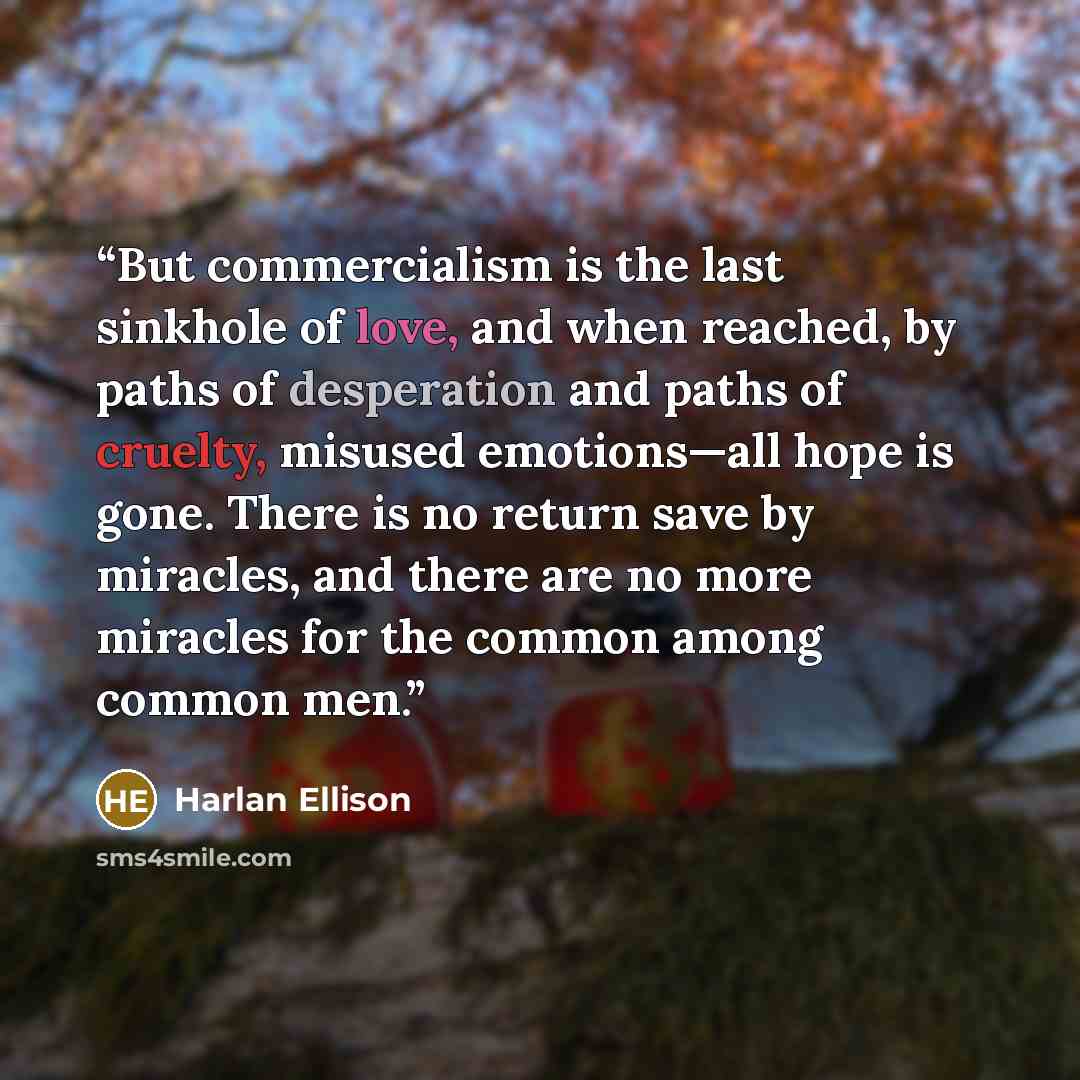 “But commercialism is the last sinkhole of love, and when reached, by paths of desperation and paths of cruelty, misused emotions—all hope is gone. There is no return save by miracles, and there are no more miracles for the common among common men.” quote by Harlan Ellison