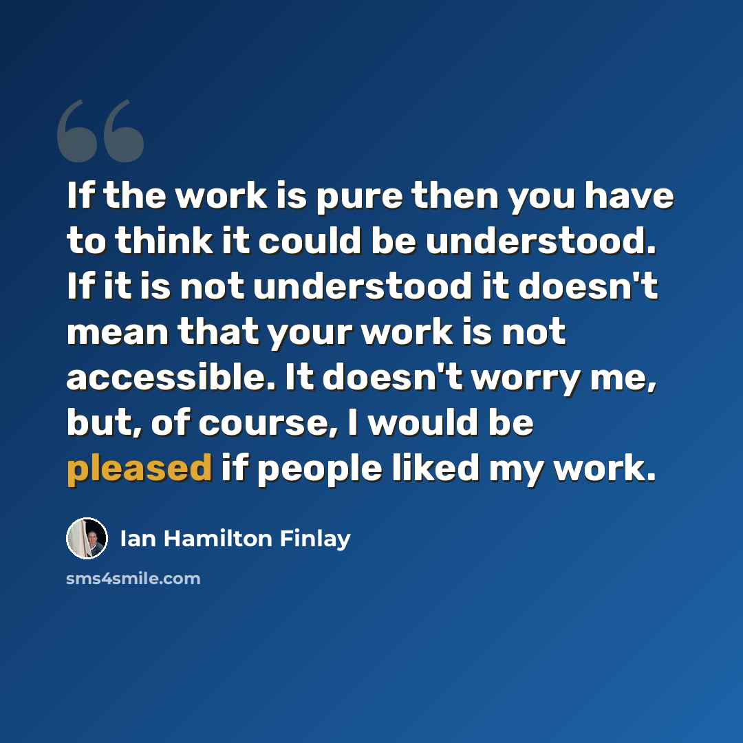 “If the work is pure then you have to think it could be understood. If it is not understood it doesn't mean that your work is not accessible. It doesn't worry me, but, of course, I would be pleased if people liked my work.” quote by Ian Hamilton Finlay