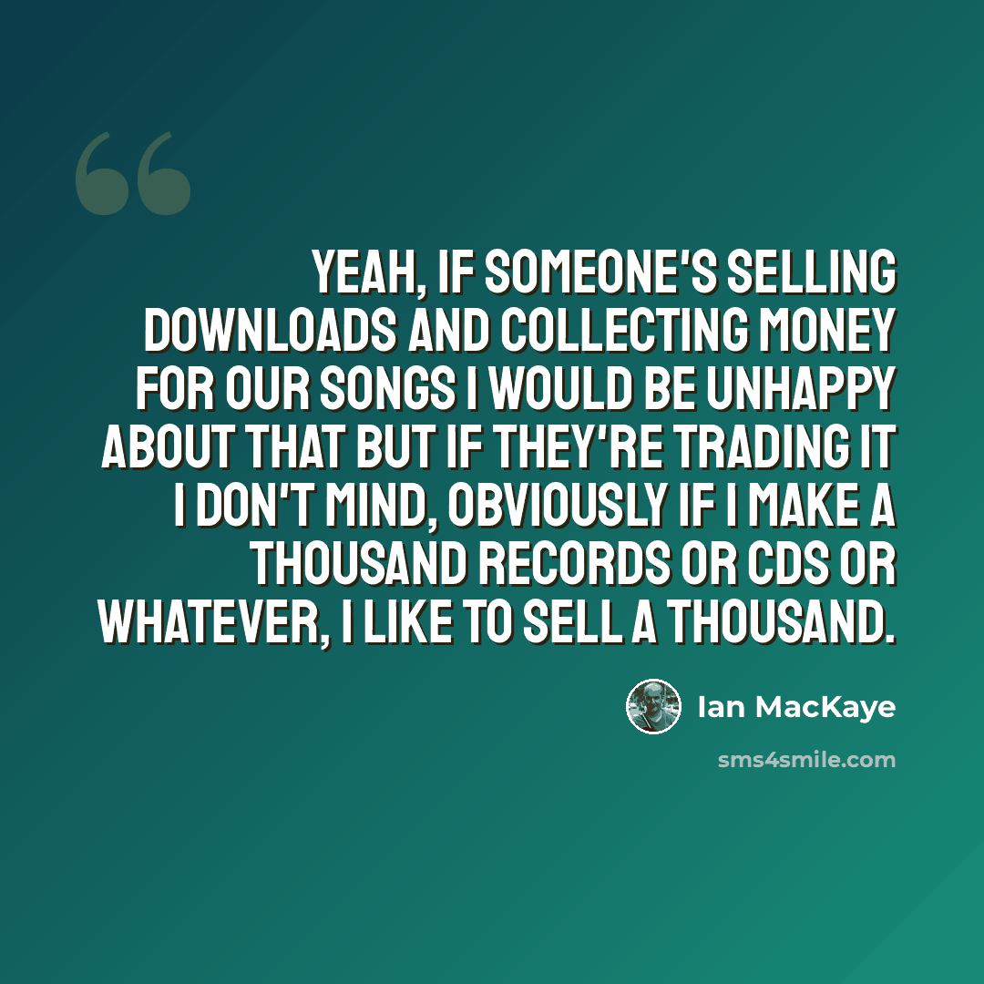 “Yeah, if someone's selling downloads and collecting money for our songs I would be unhappy about that but if they're trading it I don't mind, obviously if I make a thousand records or CDs or whatever, I like to sell a thousand.” quote by Ian MacKaye