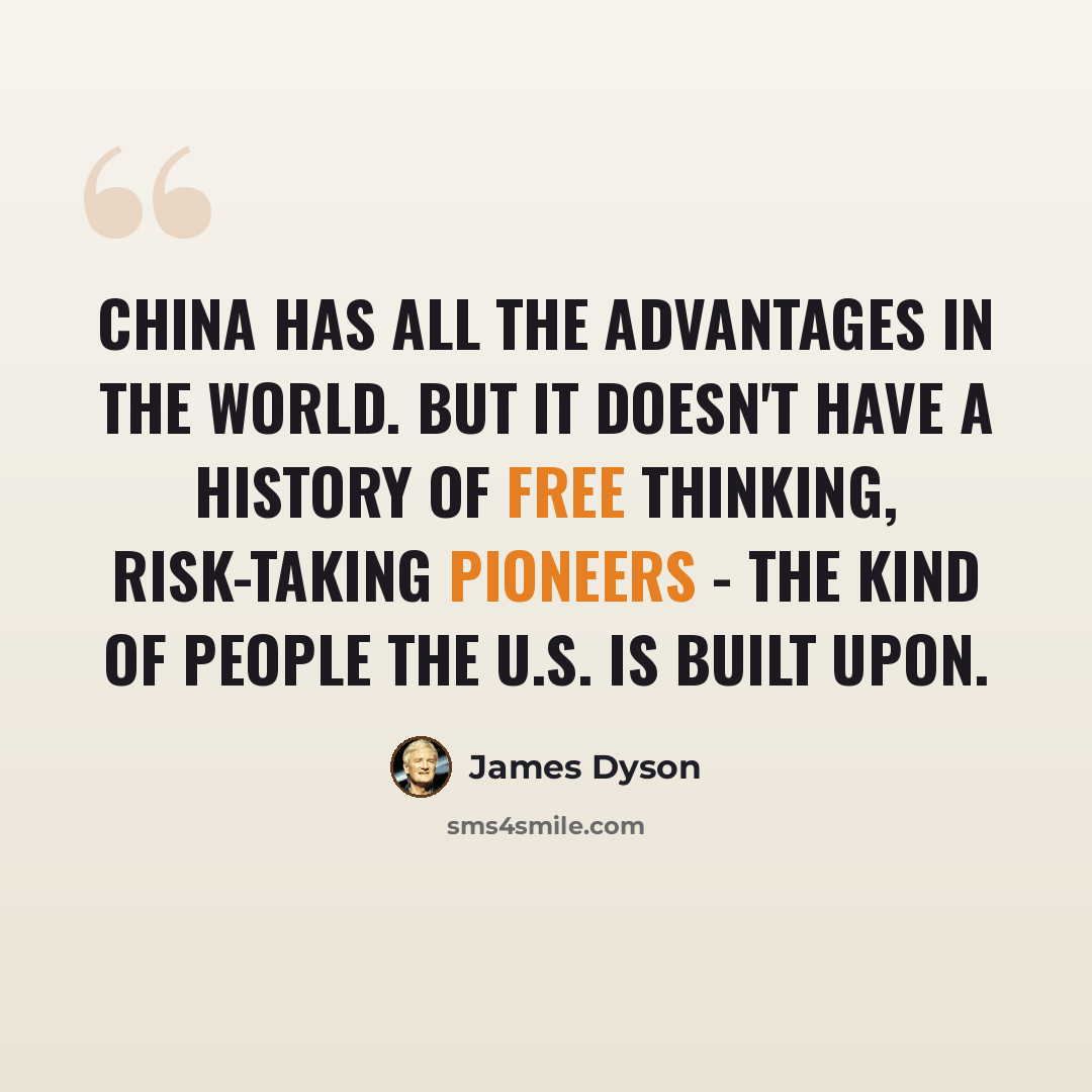 “China has all the advantages in the world. But it doesn't have a history of free thinking, risk-taking pioneers - the kind of people the U.S. is built upon.” quote by James Dyson