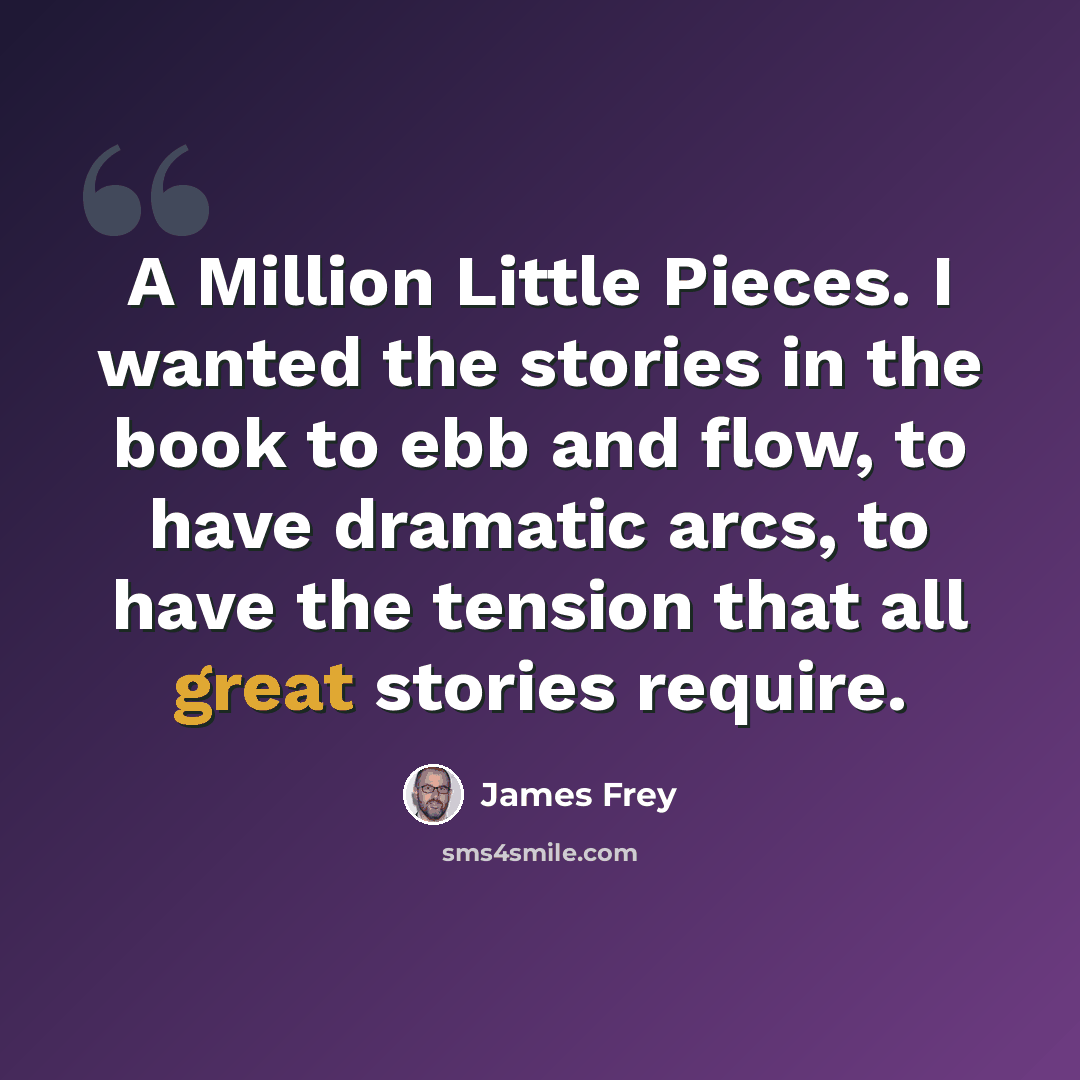 “A Million Little Pieces. I wanted the stories in the book to ebb and flow, to have dramatic arcs, to have the tension that all great stories require.” quote by James Frey