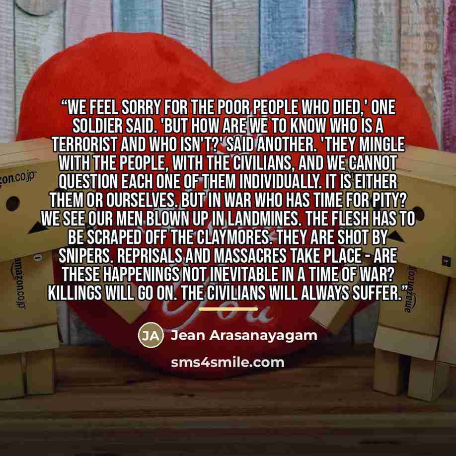 “We feel sorry for the poor people who died,' one soldier said. 'But how are we to know who is a terrorist and who isn't?' said another. 'They mingle with the people, with the civilians, and we cannot question each one of them individually. It is either them or ourselves. But in war who has time…” quote by Jean Arasanayagam
