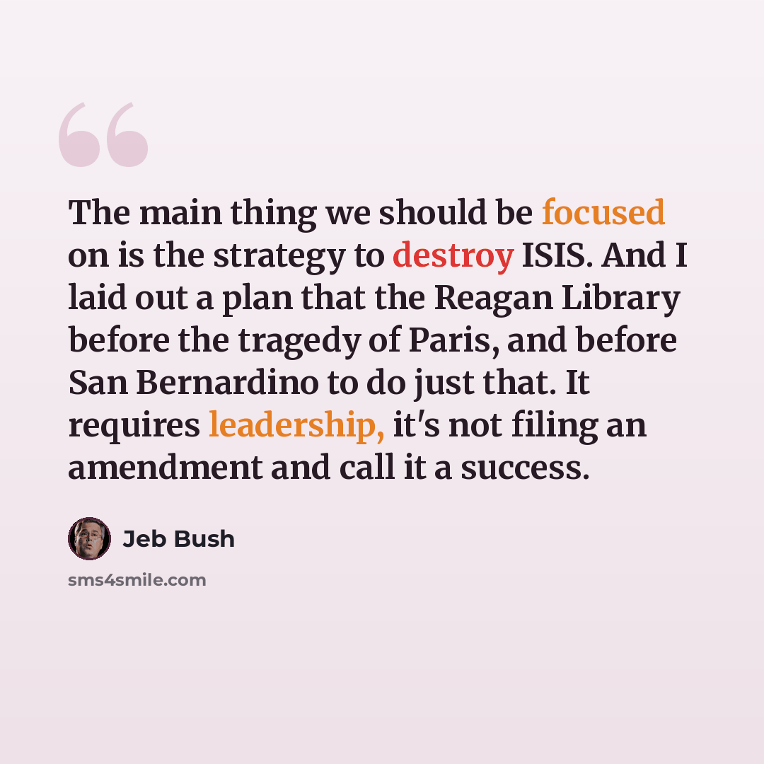 “The main thing we should be focused on is the strategy to destroy ISIS. And I laid out a plan that the Reagan Library before the tragedy of Paris, and before San Bernardino to do just that. It requires leadership, it's not filing an amendment and call it a success.” quote by Jeb Bush