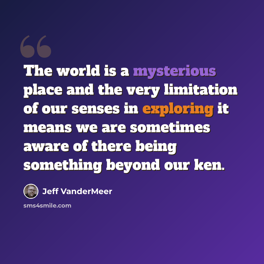 “The world is a mysterious place and the very limitation of our senses in exploring it means we are sometimes aware of there being something beyond our ken.” quote by Jeff VanderMeer