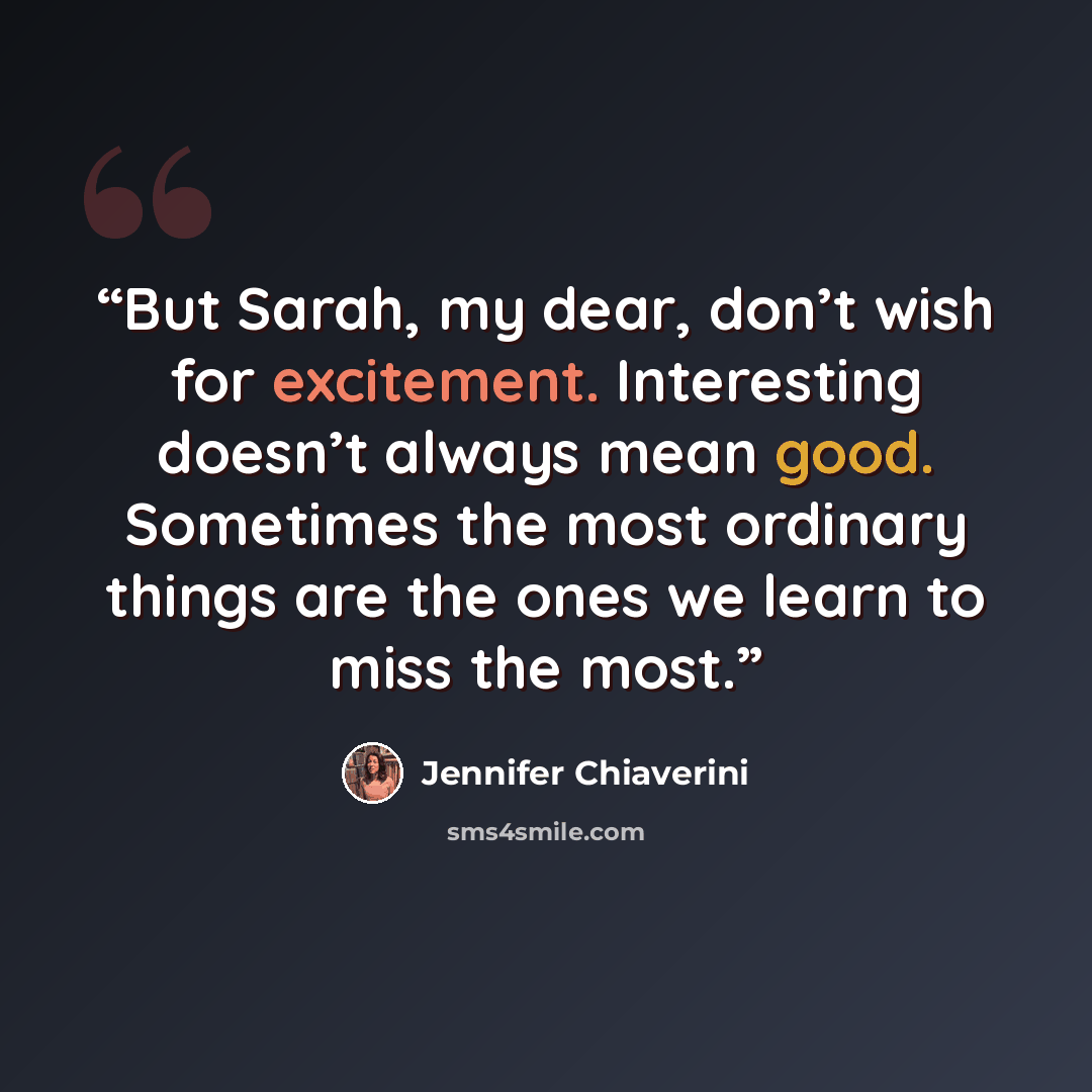 “But Sarah, my dear, don’t wish for excitement. Interesting doesn’t always mean good. Sometimes the most ordinary things are the ones we learn to miss the most.” quote by Jennifer Chiaverini