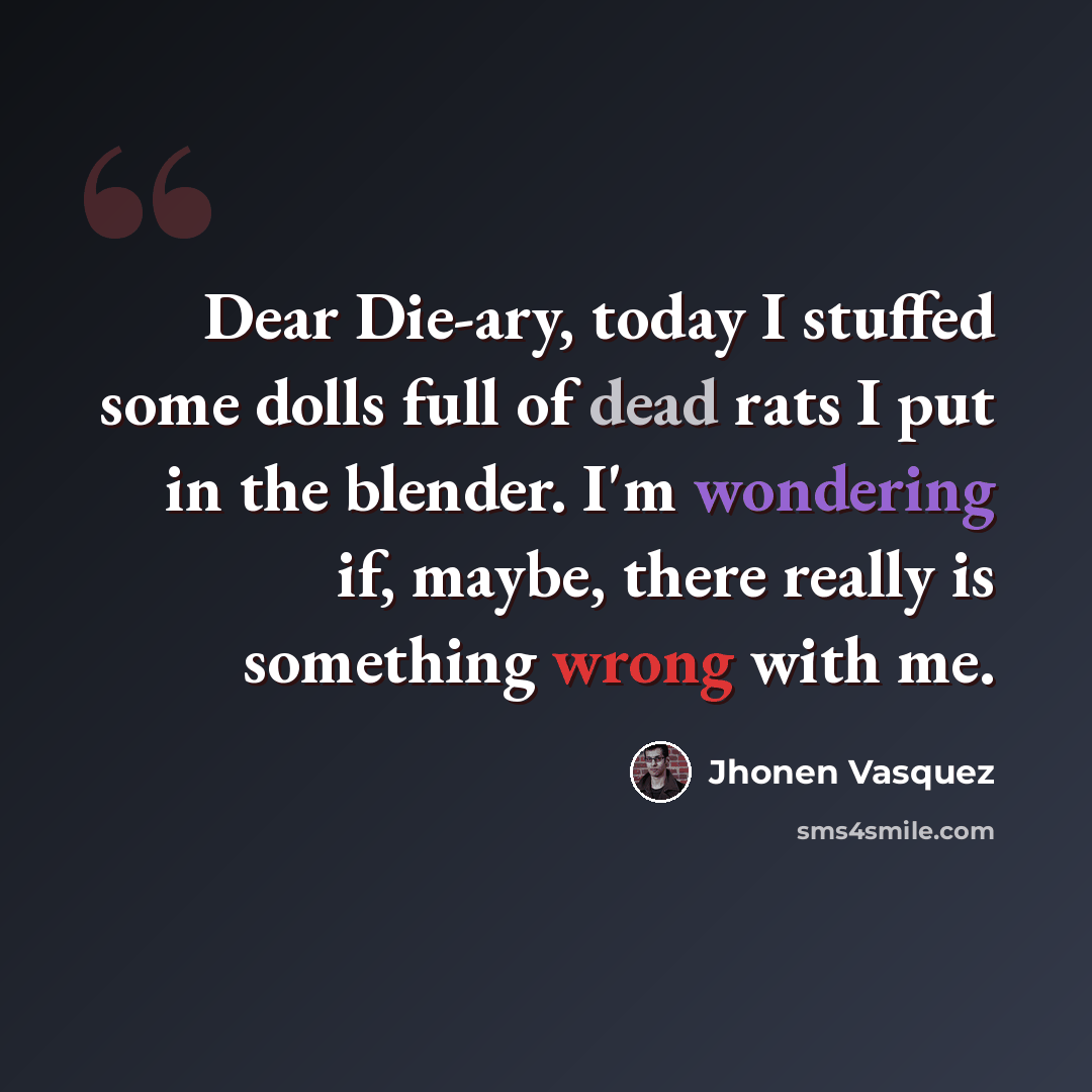 “Dear Die-ary, today I stuffed some dolls full of dead rats I put in the blender. I'm wondering if, maybe, there really is something wrong with me.” quote by Jhonen Vasquez