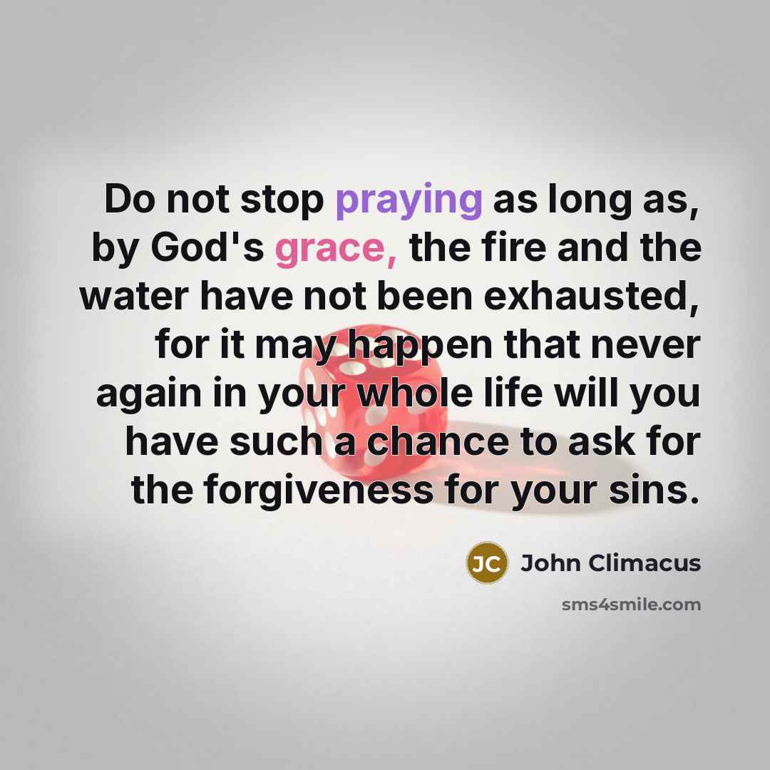 “Do not stop praying as long as, by God's grace, the fire and the water have not been exhausted, for it may happen that never again in your whole life will you have such a chance to ask for the forgiveness for your sins.” quote by John Climacus