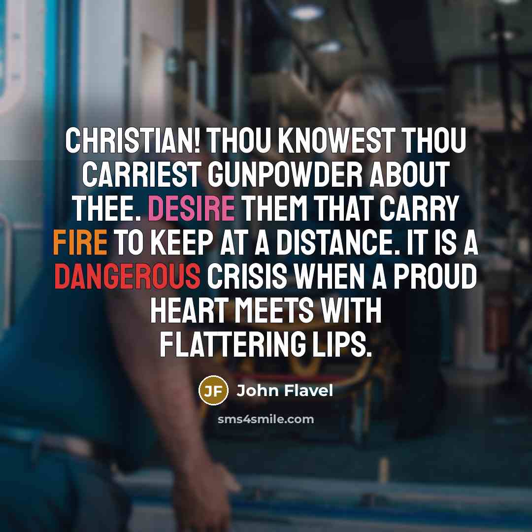“Christian! thou knowest thou carriest gunpowder about thee. Desire them that carry fire to keep at a distance. It is a dangerous crisis when a proud heart meets with flattering lips.” quote by John Flavel
