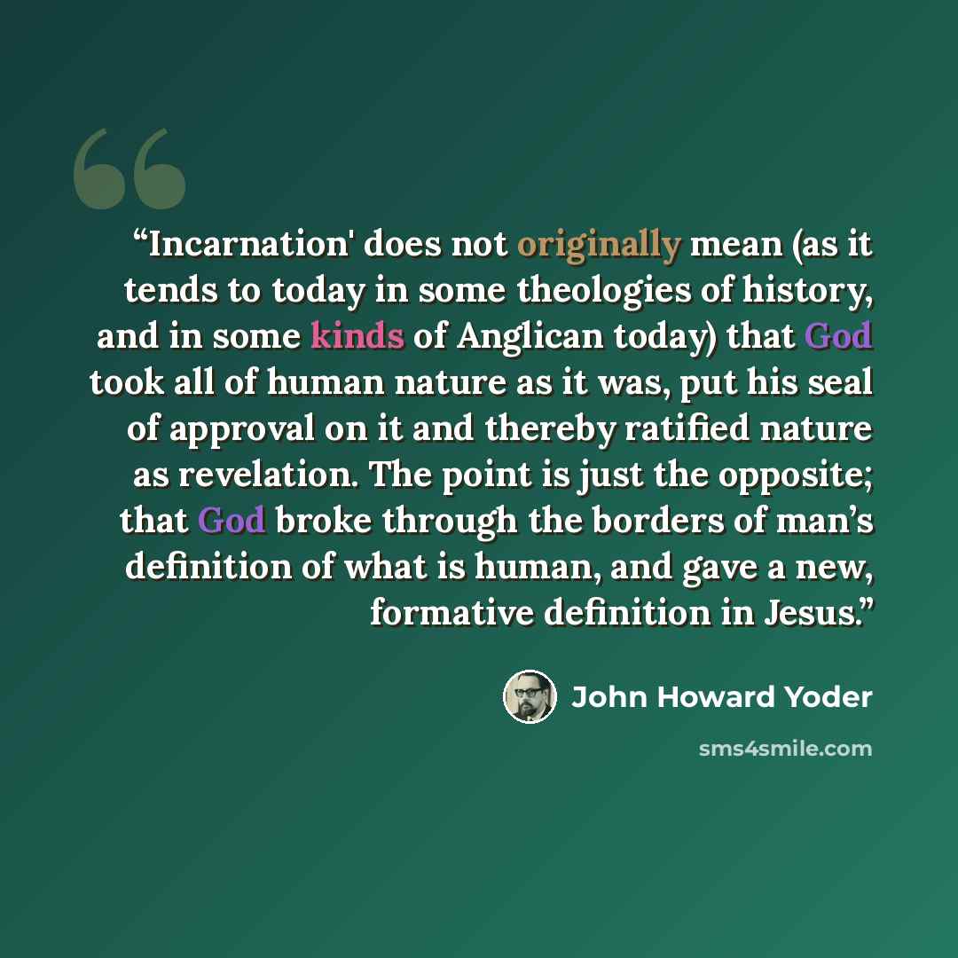 “Incarnation' does not originally mean (as it tends to today in some theologies of history, and in some kinds of Anglican today) that God took all of human nature as it was, put his seal of approval on it and thereby ratified nature as revelation. The point is just the opposite; that God broke…” quote by John Howard Yoder
