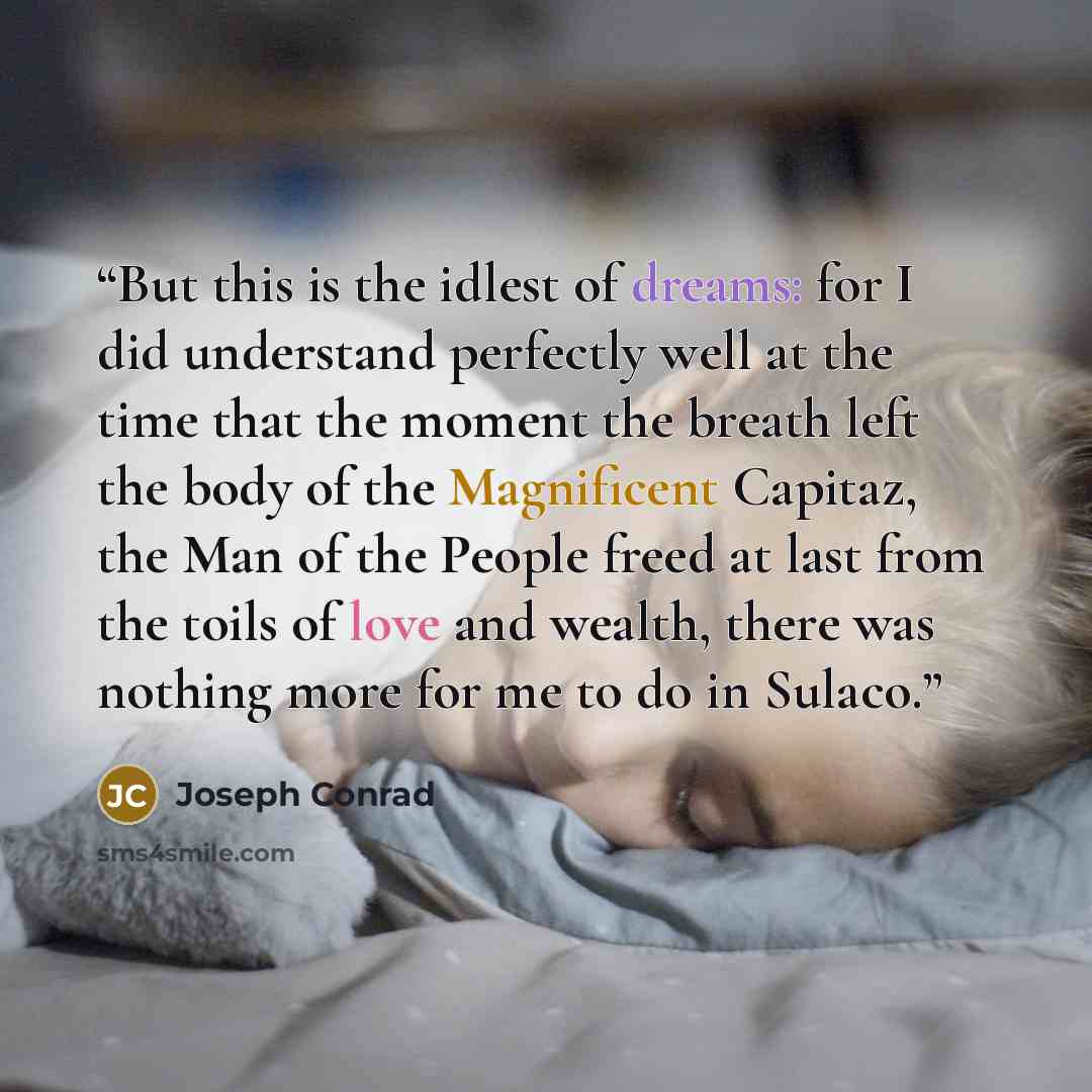 “But this is the idlest of dreams: for I did understand perfectly well at the time that the moment the breath left the body of the Magnificent Capitaz, the Man of the People freed at last from the toils of love and wealth, there was nothing more for me to do in Sulaco.” quote by Joseph Conrad