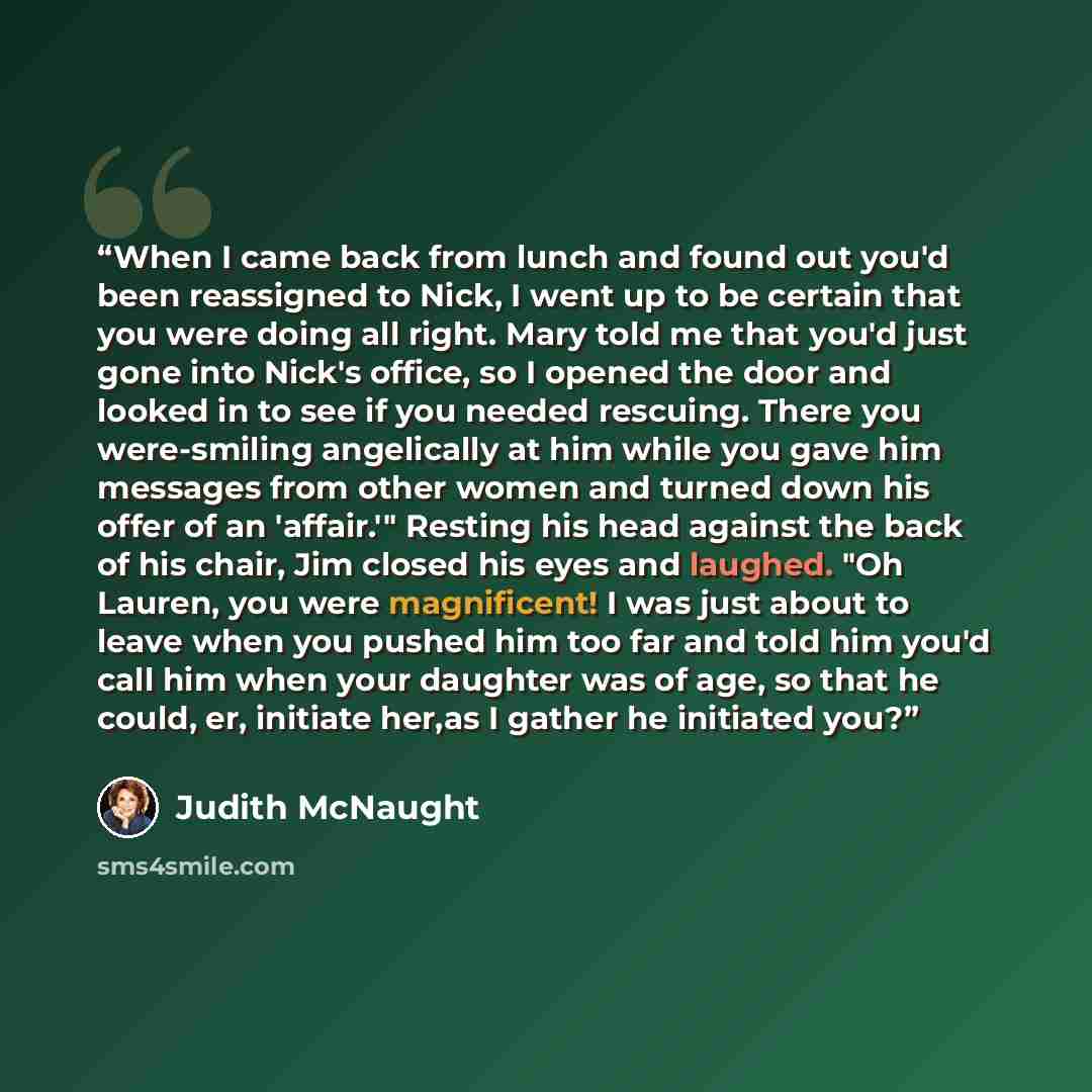 “When I came back from lunch and found out you'd been reassigned to Nick, I went up to be certain that you were doing all right. Mary told me that you'd just gone into Nick's office, so I opened the door and looked in to see if you needed rescuing. There you were-smiling angelically at him while…” quote by Judith McNaught
