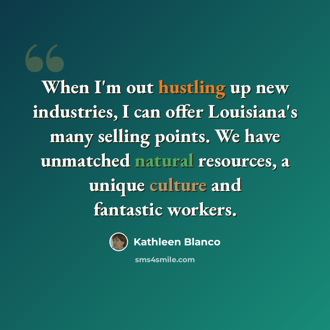 “When I'm out hustling up new industries, I can offer Louisiana's many selling points. We have unmatched natural resources, a unique culture and fantastic workers.” quote by Kathleen Blanco