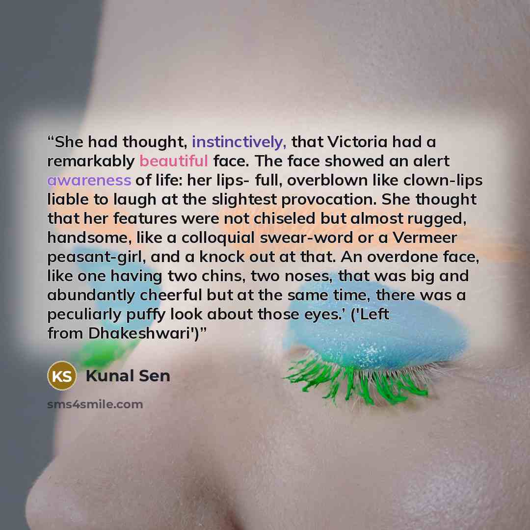 “She had thought, instinctively, that Victoria had a remarkably beautiful face. The face showed an alert awareness of life: her lips- full, overblown like clown-lips liable to laugh at the slightest provocation. She thought that her features were not chiseled but almost rugged, handsome, like a…” quote by Kunal Sen