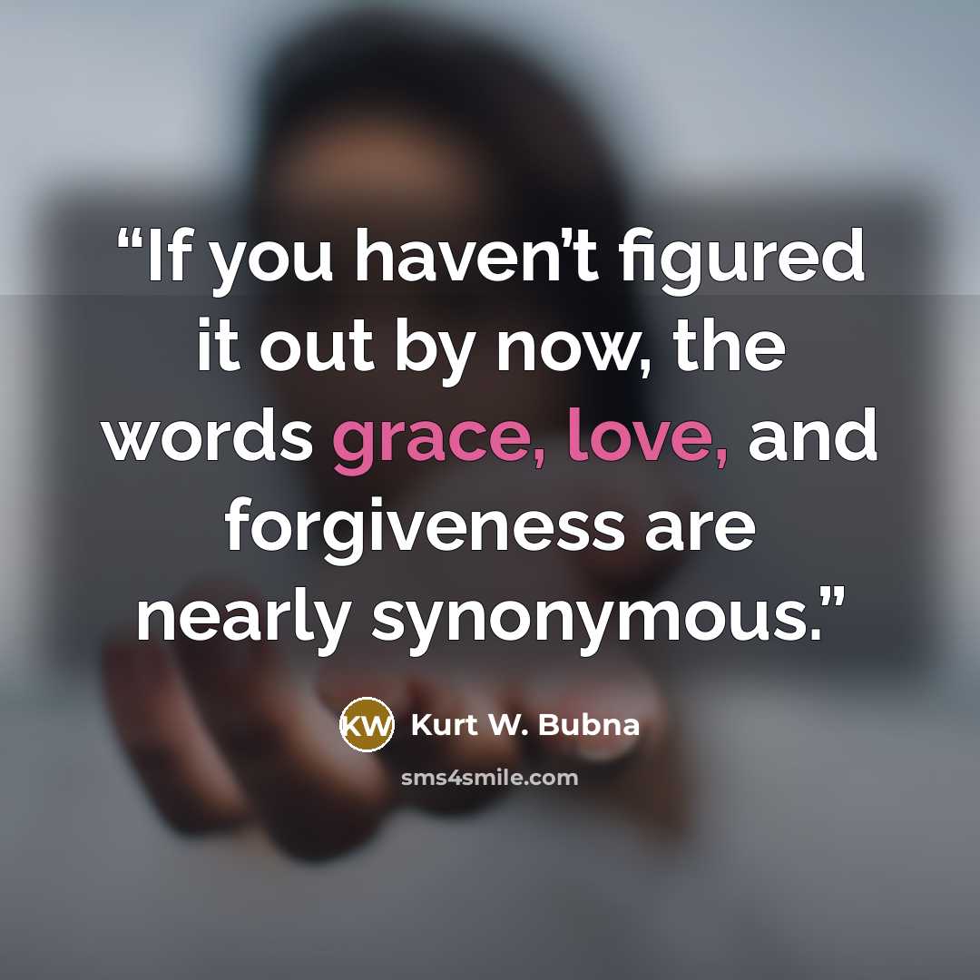 “If you haven’t figured it out by now, the words grace, love, and forgiveness are nearly synonymous.” quote by Kurt W. Bubna