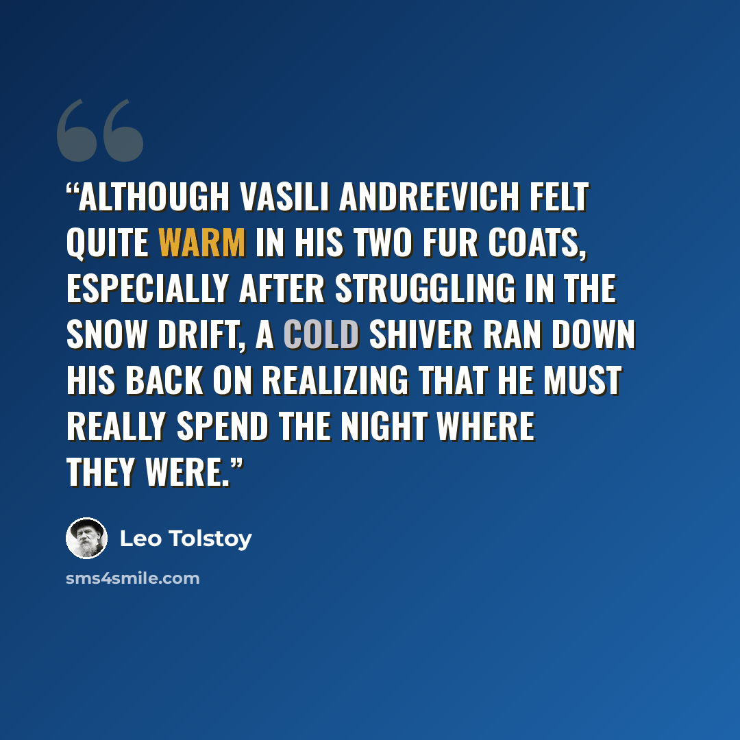 “Although Vasili Andreevich felt quite warm in his two fur coats, especially after struggling in the snow drift, a cold shiver ran down his back on realizing that he must really spend the night where they were.” quote by Leo Tolstoy